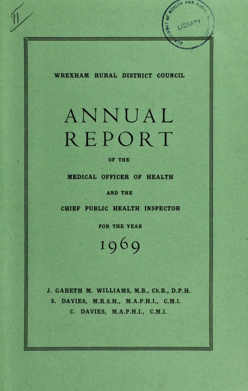 T|f' ■ WREXHAM RURAL DISTRICT COUNCIL ANNUAL REPORT OF THE MEDICAL OFFICER OF HEALTH AND THE CHIEF PUBLIC HEALTH INSPECTOR FOR THE YEAR I969 J. GARETH M. WILLIAMS, M.B., Ch.B., D.P.H. S. DAVIES, M.R.S.H., M.A.P.H.I., C.M.I. C. DAVIES, M.A.P.H.I., C.M.I.
