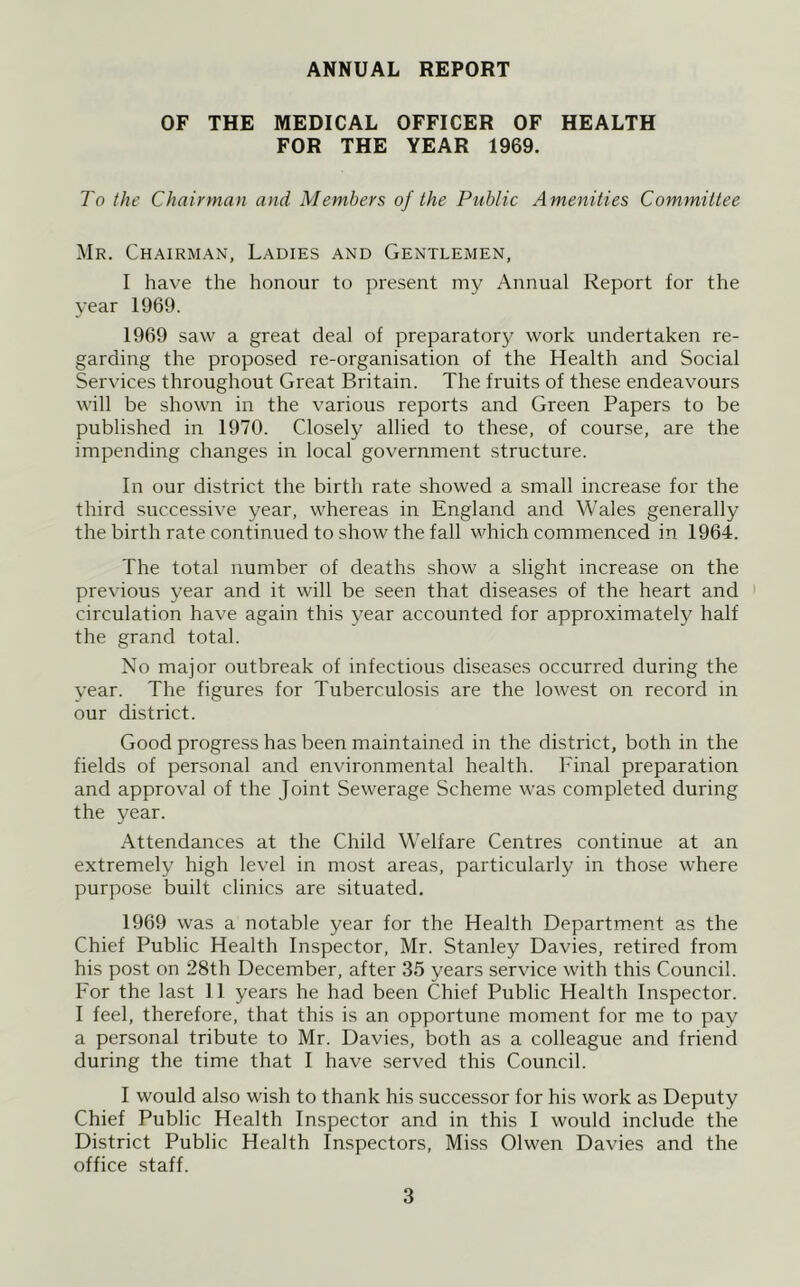 ANNUAL REPORT OF THE MEDICAL OFFICER OF HEALTH FOR THE YEAR 1969. To the Chairman and Members of the Public Amenities Committee Mr. Chairman, Ladies and Gentlemen, I have the honour to present my Annual Report for the year 1969. 1969 saw a great deal of preparatory work undertaken re- garding the proposed re-organisation of the Health and Social Services throughout Great Britain. The fruits of these endeavours will be shown in the various reports and Green Papers to be published in 1970. Closely allied to these, of course, are the impending changes in local government structure. In our district the birth rate showed a small increase for the third successive year, whereas in England and Wales generally the birth rate continued to show the fall which commenced in 1964. The total number of deaths show a slight increase on the previous year and it will be seen that diseases of the heart and circulation have again this year accounted for approximately half the grand total. No major outbreak of infectious diseases occurred during the year. The figures for Tuberculosis are the lowest on record in our district. Good progress has been maintained in the district, both in the fields of personal and environmental health. Final preparation and approval of the Joint Sewerage Scheme was completed during the year. Attendances at the Child Welfare Centres continue at an extremely high level in most areas, particularly in those where purpose built clinics are situated. 1969 was a notable year for the Health Department as the Chief Public Health Inspector, Mr. Stanley Davies, retired from his post on 28th December, after 35 years service with this Council. For the last 11 years he had been Chief Public Health Inspector. I feel, therefore, that this is an opportune moment for me to pay a personal tribute to Mr. Davies, both as a colleague and friend during the time that I have served this Council. I would also wish to thank his successor for his work as Deputy Chief Public Health Inspector and in this I would include the District Public Health Inspectors, Miss Olwen Davies and the office staff.