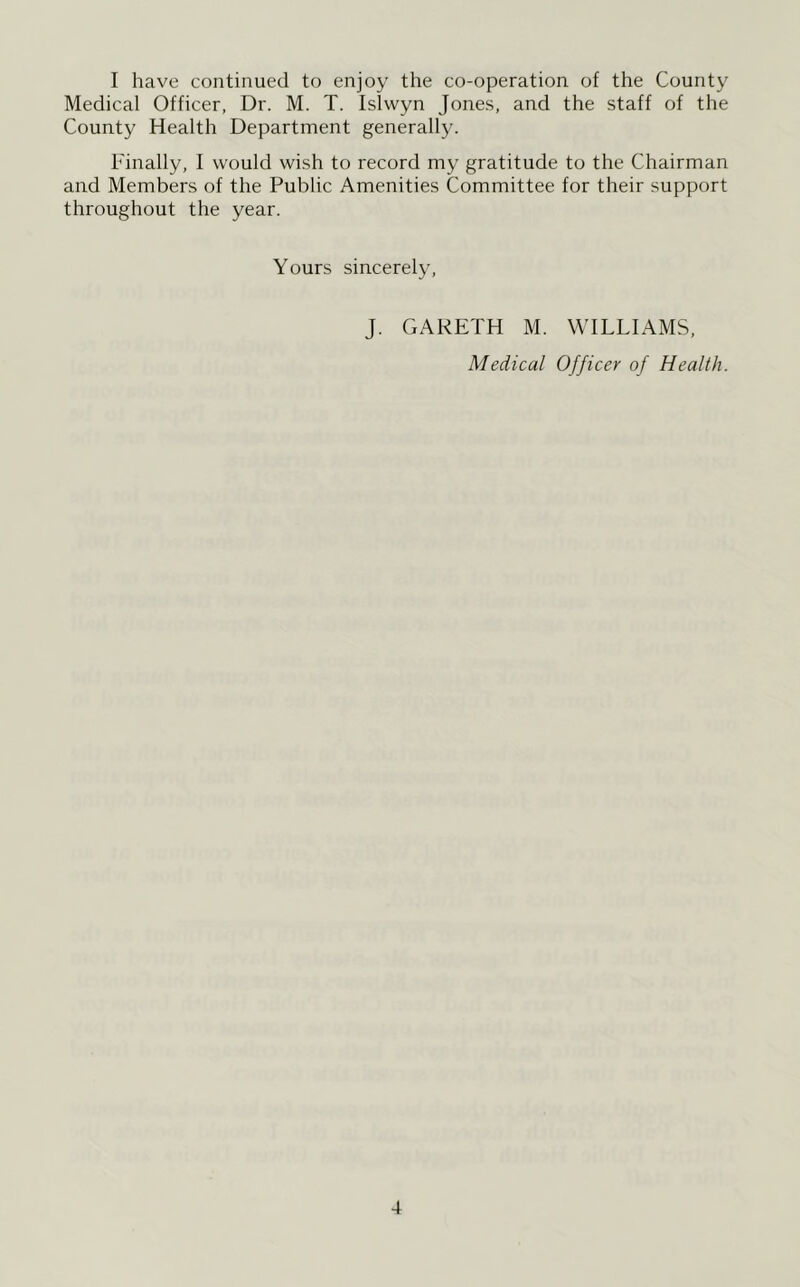 I have continued to enjoy the co-operation of the County Medical Officer, Dr. M. T. Islwyn Jones, and the staff of the County Healtli Department generally. Finally, I would wish to record my gratitude to the Chairman and Members of the Public Amenities Committee for their support throughout the year. Yours sincerely, J. GARETH M. WILLIAMS, Medical Officer of Health.