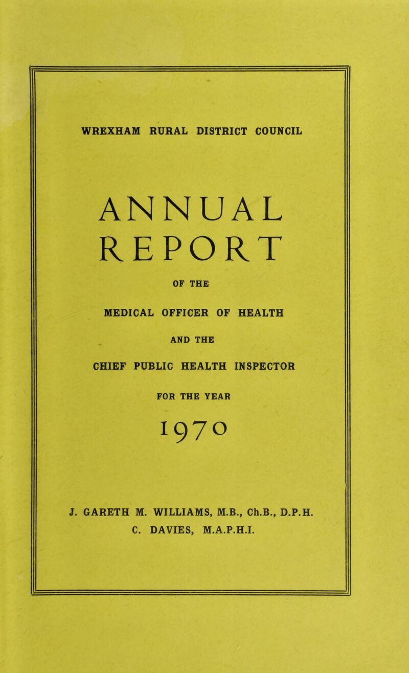 WREXHAM RURAL DISTRICT COUNCIL ANNUAL REPORT OF THE MEDICAL OFFICER OF HEALTH AND THE CHIEF PUBLIC HEALTH INSPECTOR FOR THE YEAR 1970 J. GARETH M. WILLIAMS, M.B., Ch.B., D.P.H. C. DAVIES, M.A.P.H.I.