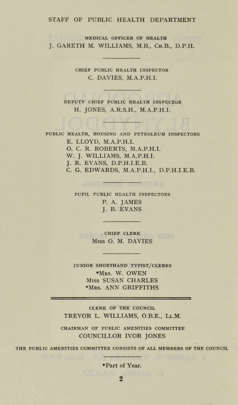 STAFF OF PUBLIC HEALTH DEPARTMENT MEDICAL OFFICER OF HEALTH J. GARETH M. WILLIAMS, M.B., Ch.B., D.P.H. CHIEF PUBLIC HEALTH INSPECTOR C. DAVIES, M.A.P.H.I. DEPUTY CHIEF PUBLIC HEALTH INSPECTOR H. JONES, A.R.S.H., M.A.P.H.I. PUBLIC HEALTH, HOUSING AND PETROLEUM INSPECTORS E. LLOYD, M.A.P.H.I. O. C. R. ROBERTS, M.A.P.H.I. W. J. WILLIAMS, M.A.P.H.I. J. R. EVANS, D.P.H.I.E.B. C. G. EDWARDS, M.A.P.H.I., D.P.H.I.E.B. PUPIL PUBLIC HEALTH INSPECTORS P. A. JAMES J. B. EVANS CHIEF CLERK Miss O. M. DAVIES JUNIOR SHORTHAND TYPIST/CLERKS ♦Mrs. W. OWEN Miss SUSAN CHARLES ♦Mrs. ANN GRIFFITHS CLERK OF THE COUNCIL TREVOR L. WILLIAMS, O.B.E., Ll.M. CHAIRMAN OF PUBLIC AMENITIES COMMITTEE COUNCILLOR IVOR JONES THE PUBLIC AMENITIES COMMITTEE CONSISTS OF ALL MEMBERS OF THE COUNCIL ♦Part of Year.