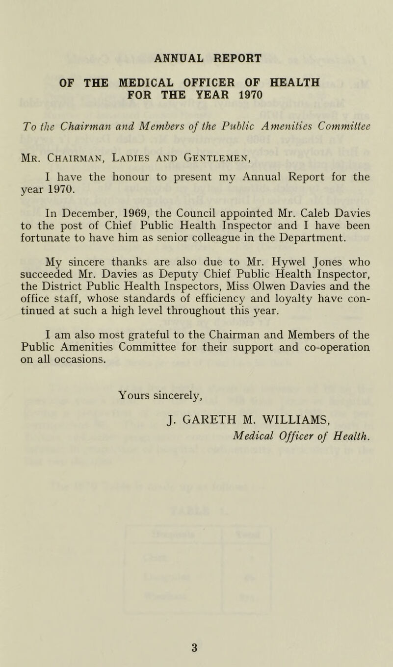 ANNUAL REPORT OF THE MEDICAL OFFICER OF HEALTH FOR THE YEAR 1970 To the Chairman and Members of the Public Amenities Committee Mr. Chairman, Ladies and Gentlemen, I have the honour to present my Annual Report for the year 1970. In December, 1969, the Council appointed Mr. Caleb Davies to the post of Chief Public Health Inspector and I have been fortunate to have him as senior colleague in the Department. My sincere thanks are also due to Mr. Hywel Jones who succeeded Mr. Davies as Deputy Chief Public Health Inspector, the District Public Health Inspectors, Miss Olwen Davies and the office staff, whose standards of efficiency and loyalty have con- tinued at such a high level throughout this year. I am also most grateful to the Chairman and Members of the Public Amenities Committee for their support and co-operation on all occasions. Yours sincerely, J. GARETH M. WILLIAMS, Medical Officer of Health.