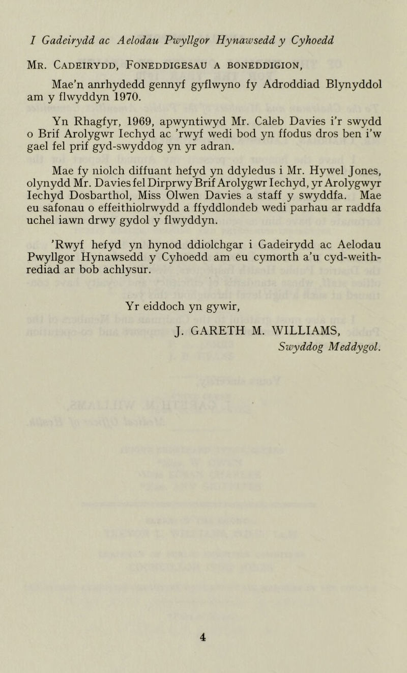 1 Gadeirydd ac A elodau Pwyllgor Hynawsedd y Cyhoedd Mr. Cadeirydd, Foneddigesau a boneddigion, Mae’n anrhydedd gennyf gyflwyno fy Adroddiad Blynyddol am y flwyddyn 1970. Yn Rhagfyr, 1969, apwyntiwyd Mr. Caleb Davies i’r swydd o Brif Arolygwr Iechyd ac ’rwyf wedi bod yn ffodus dros ben i’w gael fel prif gyd-swyddog yn yr adran. Mae fy niolch diffuant hefyd yn ddyledus i Mr. Hywel Jones, olynydd Mr. Davies fel Dirprwy Brif Arolygwr Iechyd, yr Arolygwyr Iechyd Dosbarthol, Miss Olwen Davies a staff y swyddfa. Mae eu safonau o effeithiolrwydd a ffyddlondeb wedi parhau ar raddfa uchel iawn drwy gydol y flwyddyn. ’Rwyf hefyd yn hynod ddiolchgar i Gadeirydd ac Aelodau Pwyllgor Hynawsedd y Cyhoedd am eu cymorth a’u cyd-weith- rediad ar bob achlysur. Yr eiddoch yn gywir, J. GARETH M. WILLIAMS, Swyddog Meddygol.