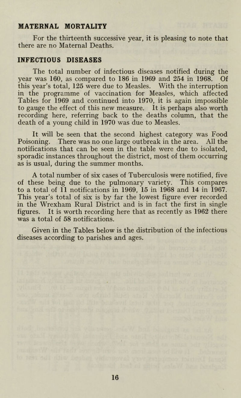 MATERNAL MORTALITY For the thirteenth successive year, it is pleasing to note that there are no Maternal Deaths. INFECTIOUS DISEASES The total number of infectious diseases notified during the year was 160, as compared to 186 in 1969 and 254 in 1968. Of this year’s total, 125 were due to Measles. With the interruption in the programme of vaccination for Measles, which affected Tables for 1969 and continued into 1970, it is again impossible to gauge the effect of this new measure. It is perhaps also worth recording here, referring back to the deaths column, that the death of a young child in 1970 was due to Measles. It will be seen that the second highest category was Food Poisoning. There was no one large outbreak in the area. All the notifications that can be seen in the table were due to isolated, sporadic instances throughout the district, most of them occurring as is usual, during the summer months. A total number of six cases of Tuberculosis were notified, five of these being due to the pulmonary variety. This compares to a total of 11 notifications in 1969, 15 in 1968 and 14 in 1967. This year’s total of six is by far the lowest figure ever recorded in the Wrexham Rural District and is in fact the first in single figures. It is worth recording here that as recently as 1962 there was a total of 58 notifications. Given in the Tables below is the distribution of the infectious diseases according to parishes and ages.