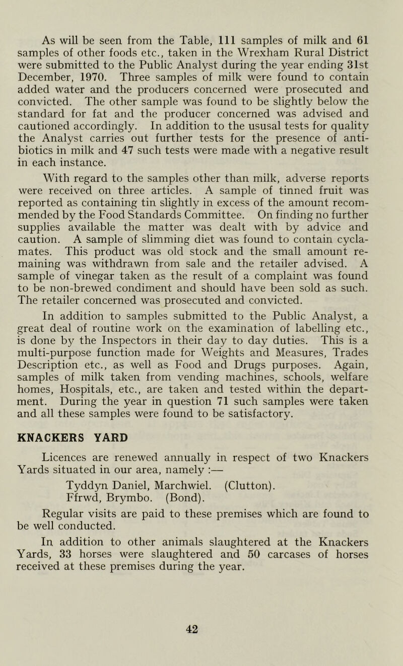 As will be seen from the Table, 111 samples of milk and 61 samples of other foods etc., taken in the Wrexham Rural District were submitted to the Public Analyst during the year ending 31st December, 1970. Three samples of milk were found to contain added water and the producers concerned were prosecuted and convicted. The other sample was found to be slightly below the standard for fat and the producer concerned was advised and cautioned accordingly. In addition to the ususal tests for quality the Analyst carries out further tests for the presence of anti- biotics in milk and 47 such tests were made with a negative result in each instance. With regard to the samples other than milk, adverse reports were received on three articles. A sample of tinned fruit was reported as containing tin slightly in excess of the amount recom- mended by the Food Standards Committee. On finding no further supplies available the matter was dealt with by advice and caution. A sample of slimming diet was found to contain cycla- mates. This product was old stock and the small amount re- maining was withdrawn from sale and the retailer advised. A sample of vinegar taken as the result of a complaint was found to be non-brewed condiment and should have been sold as such. The retailer concerned was prosecuted and convicted. In addition to samples submitted to the Public Analyst, a great deal of routine work on the examination of labelling etc., is done by the Inspectors in their day to day duties. This is a multi-purpose function made for Weights and Measures, Trades Description etc., as well as Food and Drugs purposes. Again, samples of milk taken from vending machines, schools, welfare homes, Hospitals, etc., are taken and tested within the depart- ment. During the year in question 71 such samples were taken and all these samples were found to be satisfactory. KNACKERS YARD Licences are renewed annually in respect of two Knackers Yards situated in our area, namely :— Tyddyn Daniel, Marchwiel. (Clutton). Ffrwd, Brymbo. (Bond). Regular visits are paid to these premises which are found to be well conducted. In addition to other animals slaughtered at the Knackers Yards, 33 horses were slaughtered and 50 carcases of horses received at these premises during the year.