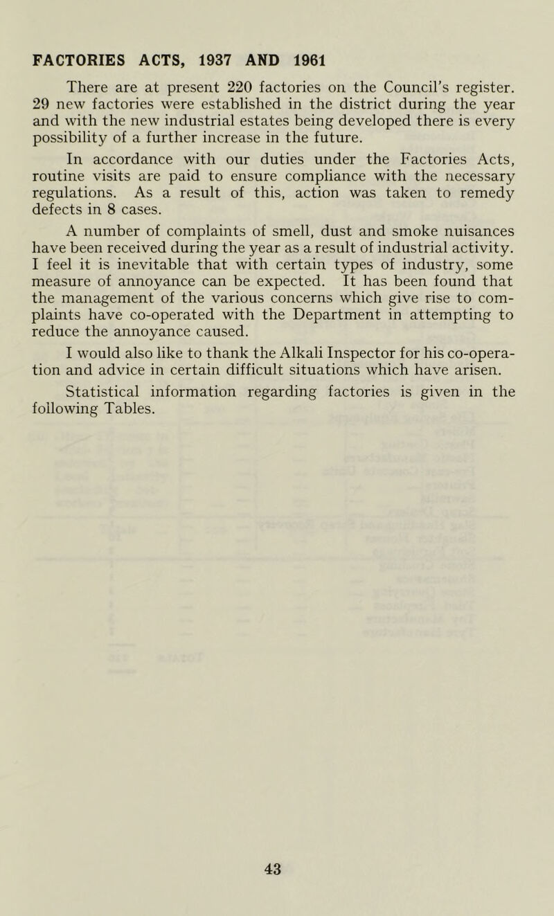 FACTORIES ACTS, 1937 AND 1961 There are at present 220 factories on the Council's register. 29 new factories were established in the district during the year and with the new industrial estates being developed there is every possibility of a further increase in the future. In accordance with our duties under the Factories Acts, routine visits are paid to ensure compliance with the necessary regulations. As a result of this, action was taken to remedy defects in 8 cases. A number of complaints of smell, dust and smoke nuisances have been received during the year as a result of industrial activity. I feel it is inevitable that with certain types of industry, some measure of annoyance can be expected. It has been found that the management of the various concerns which give rise to com- plaints have co-operated with the Department in attempting to reduce the annoyance caused. I would also like to thank the Alkali Inspector for his co-opera- tion and advice in certain difficult situations which have arisen. Statistical information regarding factories is given in the following Tables.