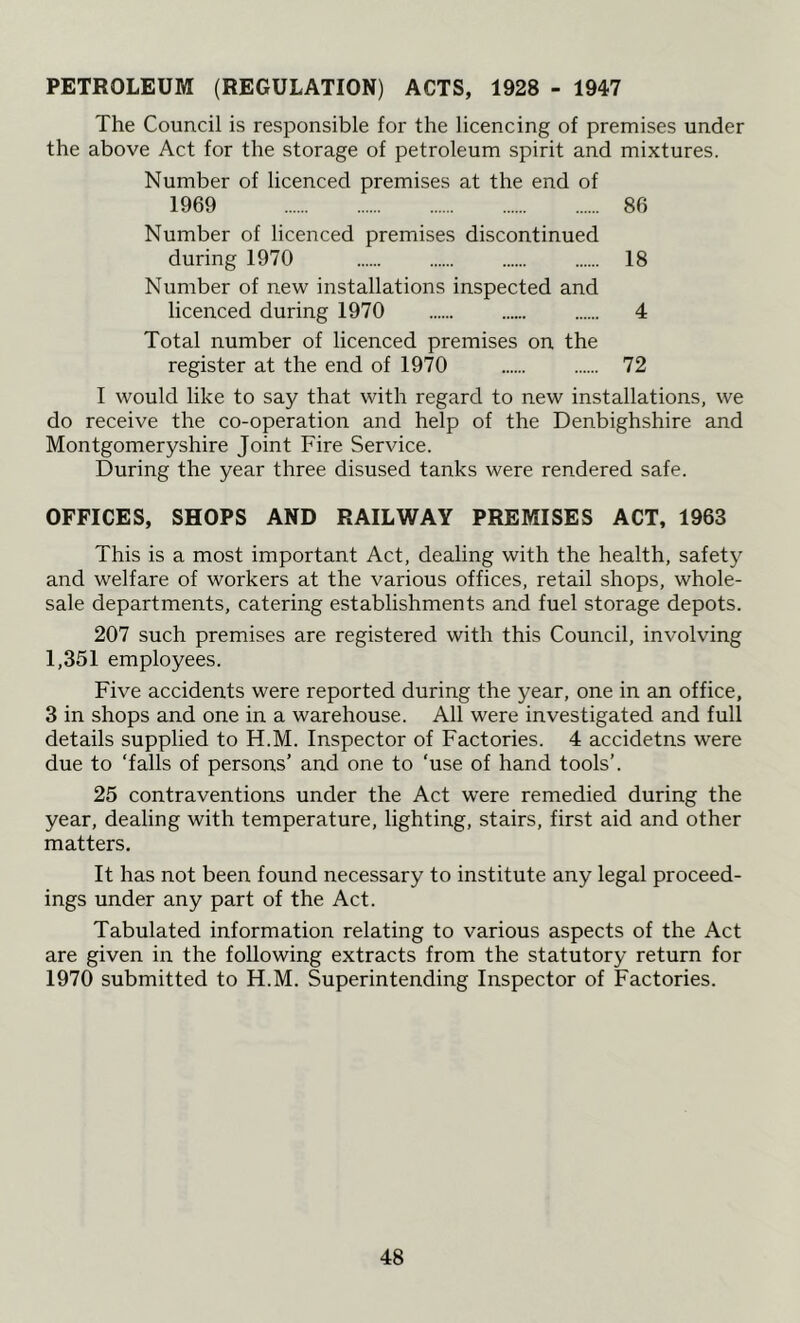 PETROLEUM (REGULATION) ACTS, 1928 - 1947 The Council is responsible for the licencing of premises under the above Act for the storage of petroleum spirit and mixtures. Number of licenced premises at the end of 1969 86 Number of licenced premises discontinued during 1970 18 Number of new installations inspected and licenced during 1970 4 Total number of licenced premises on the register at the end of 1970 72 I would like to say that with regard to new installations, we do receive the co-operation and help of the Denbighshire and Montgomeryshire Joint Fire Service. During the year three disused tanks were rendered safe. OFFICES, SHOPS AND RAILWAY PREMISES ACT, 1963 This is a most important Act, dealing with the health, safety and welfare of workers at the various offices, retail shops, whole- sale departments, catering establishments and fuel storage depots. 207 such premises are registered with this Council, involving 1,351 employees. Five accidents were reported during the year, one in an office, 3 in shops and one in a warehouse. All were investigated and full details supplied to H.M. Inspector of Factories. 4 accidetns were due to ‘falls of persons’ and one to ‘use of hand tools’. 25 contraventions under the Act were remedied during the year, dealing with temperature, lighting, stairs, first aid and other matters. It has not been found necessary to institute any legal proceed- ings under any part of the Act. Tabulated information relating to various aspects of the Act are given in the following extracts from the statutory return for 1970 submitted to H.M. Superintending Inspector of Factories.