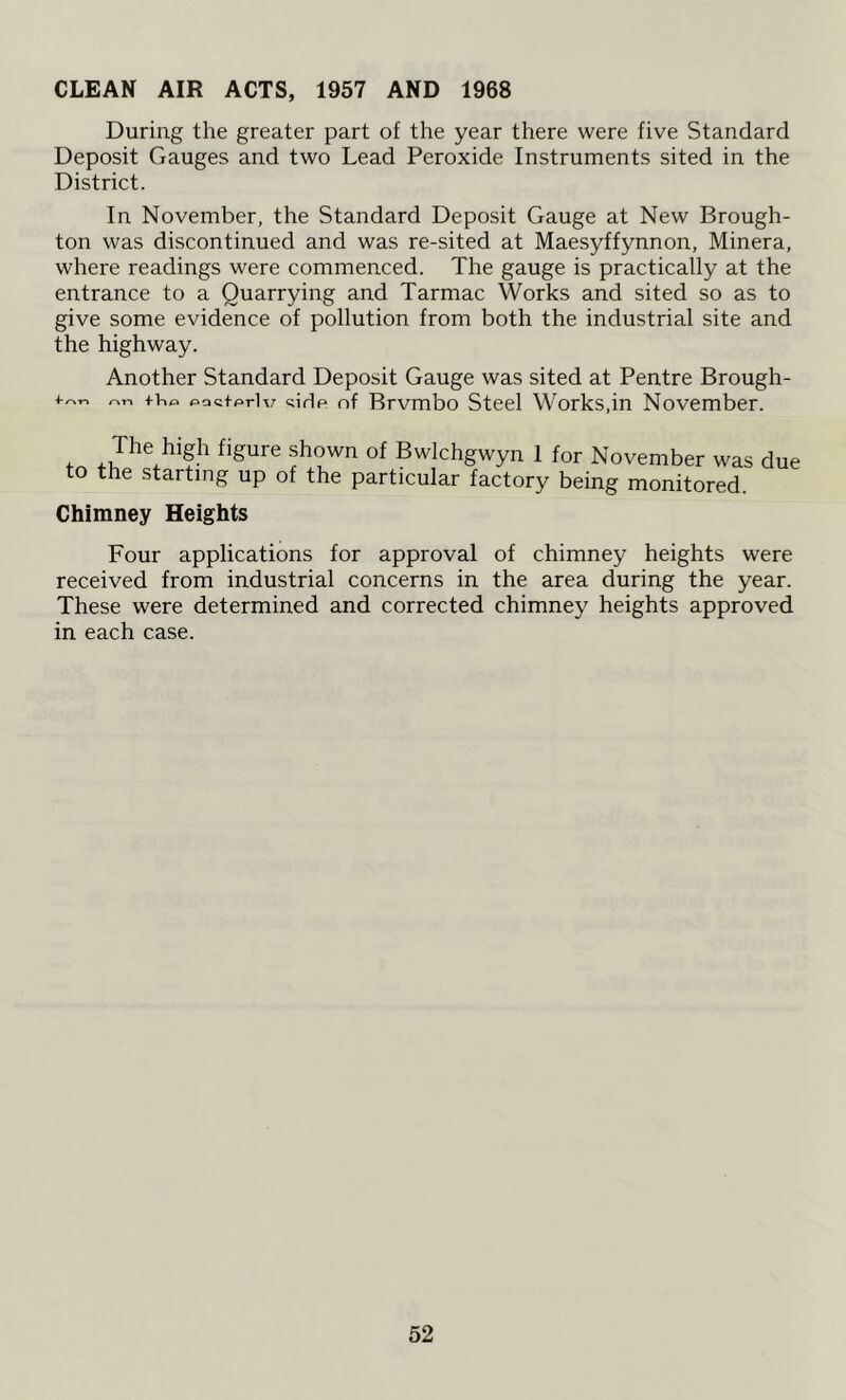 CLEAN AIR ACTS, 1957 AND 1968 During the greater part of the year there were five Standard Deposit Gauges and two Lead Peroxide Instruments sited in the District. In November, the Standard Deposit Gauge at New Brough- ton was discontinued and was re-sited at Maesyffynnon, Minera, where readings were commenced. The gauge is practically at the entrance to a Quarrying and Tarmac Works and sited so as to give some evidence of pollution from both the industrial site and the highway. Another Standard Deposit Gauge was sited at Pentre Brough- f>ac+prlv side of Brvmbo Steel Works,in November. The high figure shown of Bwlchgwyn 1 for November was due to the starting up of the particular factory being monitored. Chimney Heights Four applications for approval of chimney heights were received from industrial concerns in the area during the year. These were determined and corrected chimney heights approved in each case.