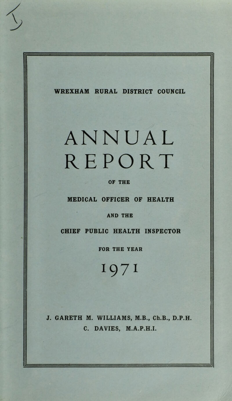 WREXHAM RURAL DISTRICT COUNCIL ANNUAL REPORT OF THE MEDICAL OFFICER OF HEALTH AND THE CHIEF PUBLIC HEALTH INSPECTOR FOR THE YEAR J. GARETH M. WILLIAMS, M.B., Ch.B., D.P.H. C. DAVIES, M.A.P.H.I.
