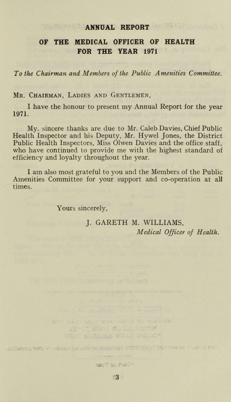 ANNUAL REPORT OF THE MEDICAL OFFICER OF HEALTH FOR THE YEAR 1971 To the Chairman and Members of the Public Amenities Committee. Mr. Chairman, Ladies and Gentlemen, I have the honour to present my Annual Report for the year 1971. My. sincere thanks are due to Mr. Caleb Davies, Chief Public Health Inspector and his Deputy, Mr. Hywel Jones, the District Public Health Inspectors, Miss Olwen Davies and the office staff, who have continued to provide me with the highest standard of efficiency and loyalty throughout the year. I am also most grateful to you and the Members of the Public Amenities Committee for your support and co-operation at all times. Yours sincerely, J. GARETH M. WILLIAMS, Medical Officer of Health.