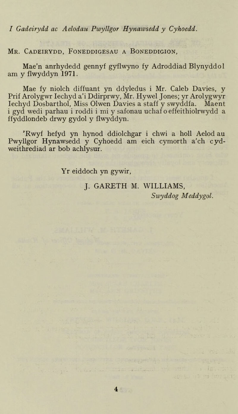 I Gadeirydd ac Aelodau Pwyllgor Hynawsedd y Cyhoedd. Mr. Cadeirydd, Foneddigesau a Boneddigion, Mae’n anrhydedd gennyf gyflwyno fy Adroddiad Blynyddol am y flwyddyn 1971. Mae fy niolch diffuant yn ddyledus i Mr. Caleb Davies, y Prif Arolygwr lechyd a’i Ddirprwy, Mr. Hywel Jones; yr Arolygwyr lechyd Dosbarthol, Miss Olwen Davies a staff y swyddfa. Maent i gyd wedi parhau i roddi i mi y safonau uchaf o effeithiolrwydd a ffyddlondeb drwy gydol y flwyddyn. ’Rwyf hefyd yn hynod ddiolchgar i chwi a boll Aelod au Pwyllgor Hynawsedd y Cyhoedd am eich cymorth a’ch cyd- weithrediad ar bob achlysur. Yr eiddoch yn gywir, J. GARETH M. WILLIAMS, Swyddog Meddygol.