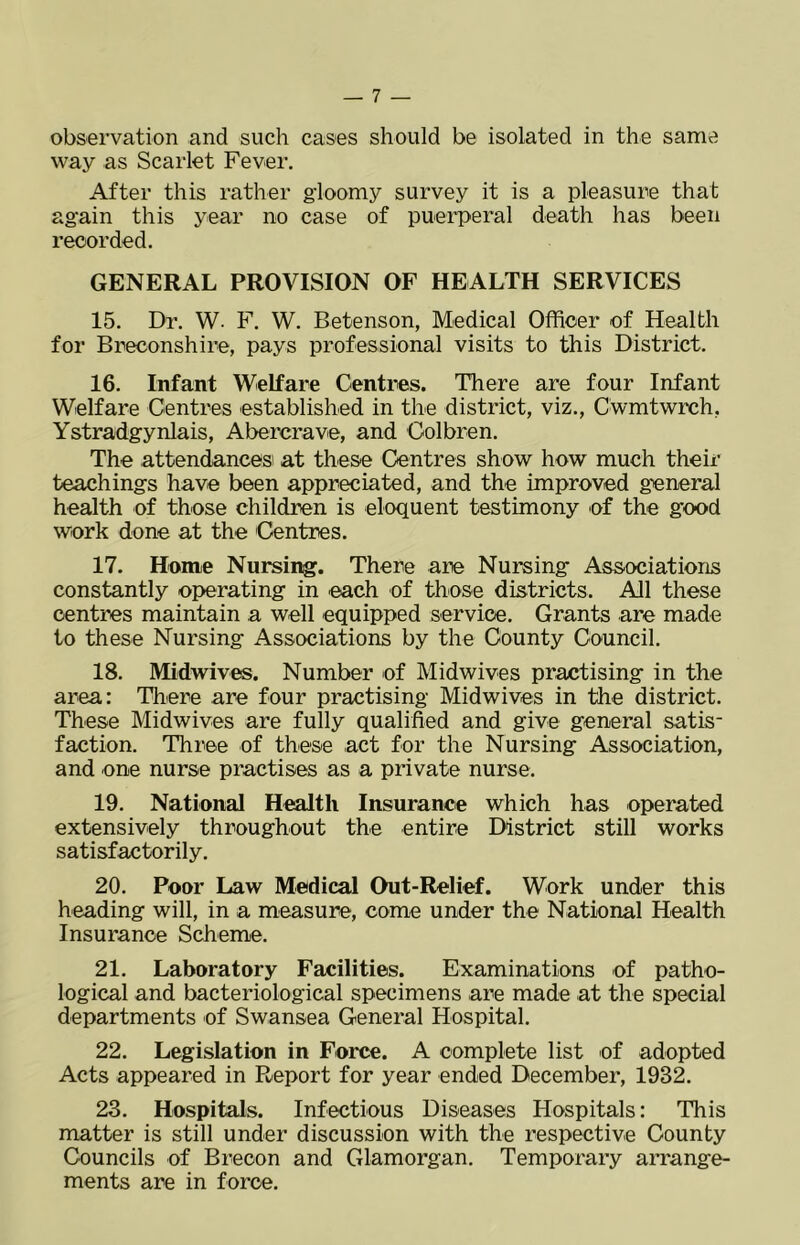 observation and such cases should be isolated in the same way as Scarlet Fever. After this rather gloomy survey it is a pleasure that again this year no case of puerperal death has been recorded. GENERAL PROVISION OF HEALTH SERVICES 15. Dr. W. F. W. Betenson, Medical Officer of Health for Breconshire, pays professional visits to this District. 16. Infant Welfare Centres. There are four Infant Welfare Centres established in the district, viz., Cwmtwrch, Ystradgynlais, Abercrave, and Colbren. The attendances at these Centres show how much their teachings have been appreciated, and the improved general health of those children is eloquent testimony of the good work done at the Centres. 17. Home Nursing. There are Nursing Associations constantly operating in each of those districts. All these centres maintain a well equipped service. Grants are made to these Nursing Associations by the County Council. 18. Midwives. Number of Midwives practising in the area: There are four practising Midwives in the district. These Midwives are fully qualified and give general satis- faction. Three of these act for the Nursing Association, and one nurse practises as a private nurse. 19. National Health Insurance which has operated extensively throughout the entire District still works satisfactorily. 20. Poor Law Medical Out-Relief. Work under this heading will, in a measure, come under the National Health Insurance Scheme. 21. Laboratory Facilities. Examinations of patho- logical and bacteriological specimens are made at the special departments of Swansea General Hospital. 22. Legislation in Force. A complete list of adopted Acts appeared in Report for year ended December, 1932. 23. Hospitals. Infectious Diseases Hospitals: This matter is still under discussion with the respective County Councils of Brecon and Glamorgan. Temporary arrange- ments are in force.