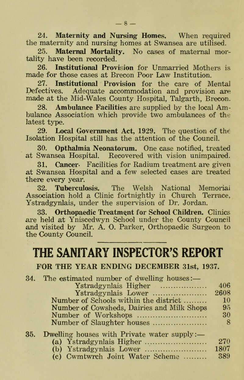 24. Maternity and Nursing Homes. When requiied the maternity and nursing homes at Swansea are utilised. 25. Maternal Mortality. No cases of maternal mor- tality have been recorded. 26. Institutional Pi’ovision for Unmarried Mothers is made for tliose cases at Brecon Poor Law Institution. 27. Institutional Provision for the care of Mental Defectives. Adequate accommodation and provision are made at the Mid-Wales County Hospital, Talgarth, Biecon. 28. Ambulance Facilities are supplied by the local Am- bulance Association which provide two ambulances of the latest type. 29. Local Government Act, 1929. The question of the Isolation Hospital still has the attention of the Council. 30. Opthalmia Neonatomm. One case notified, treated at Swansea Hospital. Recovered with vision unimpau'ed. 31. Cancer- Facilities for Radium treatment are given at Swansea Hospital and a few selected cases are treated there every year. 32. Tuberculosis. The Welsh National Memoidai Association hold a Clinic fortnightly in Churoh Terrace, Ystradgynlais, under the supervision of Dr. Jordan. 33. Orthopaedic Treatment for School Children. Climes are held at Yniscedwyn School under the County Council and visited by Mr. A. 0. Parker, Orthopaedic Surgeon to the County Council. THE SANITARY INSPECTOR’S REPORT FOR THE YEAR ENDING DECEMBER 31st, 1937. 34. The estimated number of dwelling houses:— Ystradgynlais Higher 406 Ystradgynlais Lower 2608 Number of Schools within the district 10 Number of Cowsheds, Dairies and Milk Shops 95 Number of Workshops 30 Number of Slaughter houses 8 35. Dwelling houses with Private water supply:— (a) Ystradgynlais Higher 270 (b) Ystradgynlais Lower 1807 (c) Cwmtwixjh Joint Water Scheme 389