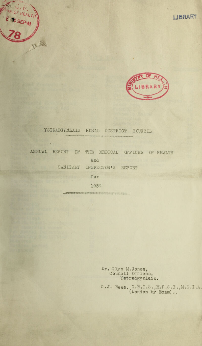 UBRAFTT YSTIi/iDGYNLAIS RUIUL DISTRICT COUNCIL AITNUAL RiuPORT Oi'' TIlA ]\ICDICAL CF'PICER OF HEALTH and SiLNITAR!^ INSPECTOR’S liEPORT f or 1939 Dr. Glyn M.Jones^ Council Offices, Ystradgynlais, G.J. Rees. C.R.I.S.,M.R.S.I.,M.S.I. (London by Exam)