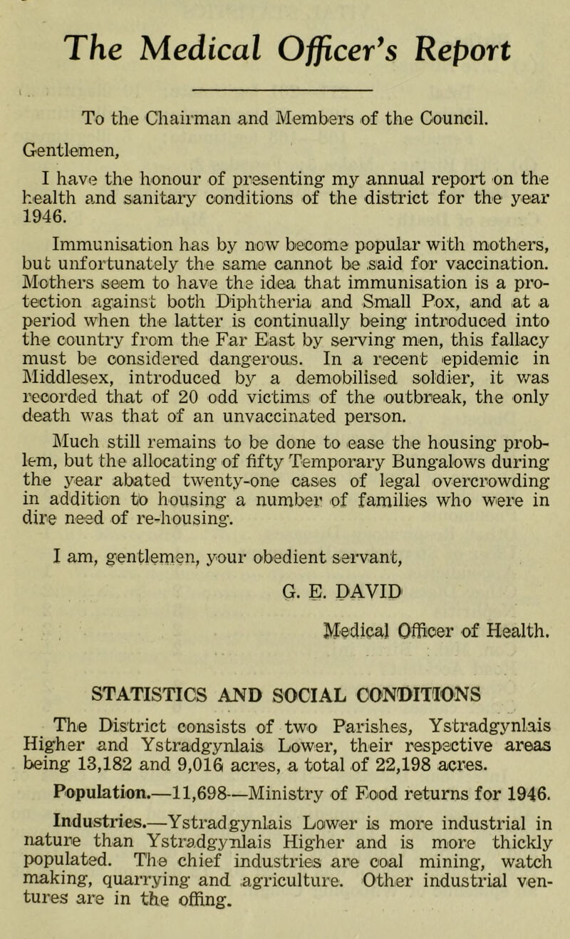 The Medical Officer’s Report i . To the Chairman and Members of the Council. Gentlemen, I have the honour of presenting' my annual report on the health and sanitary conditions of the district for the year 1946. Immunisation has by now become popular with mothers, but unfortunately the same cannot be .said for vaccination. Mothers seem to have the idea that immunisation is a pro- tection against both Diphtheria and Small Pox, .and at a period when the latter is continually being introduced into the country from the Far East by serving men, this fallacy must be considered dangerous. In a recent epidemic in Middlesex, introduced by a demobilised soldier, it was recorded that of 20 odd victims of the outbreak, the only death was that of an unvaccinated person. Much still remains to be done to ease the housing prob- lem, but the allocating of fifty Temporary Bungalows during the year abated twenty-one cases of legal overcrowding in addition to housing a number of families who were in dire need of re-housing’. I am, gentlemen, your obedient servant, G. E. DAVID Medical Officer of Health. STATISTICS AND SOCIAL CONDITIONS The District consists of two Parishes, Ystradgynlais Higher and Ystradgynlais Lower, their respective areas being 13,182 and 9,016 acres, a total of 22,198 acres. Population.—11,698—Ministry of Food returns for 1946. Industries.—Ystradgynlais Lower is more industrial in nature than Ystradgynlais Higher and is more thickly populated. The chief industries are coal mining, watch making, quarrying and agriculture. Other industrial ven- tures are in the offing.