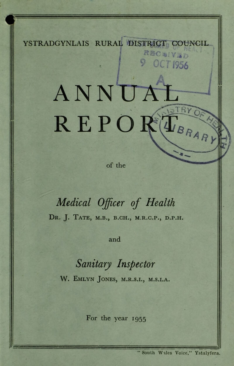 t YSTRADGYNLAIS RURAE BISTI^'gTn COUNCIL i ANN I 9 OC? f956 tT7rb—l REPO of the Medical Ojfficer of Health Dr. J. Tate, m.b., b.ch., m.r.c.p., d.p.h. and Sanitary Inspector W. Emlyn Jones, m.r.s.i., m.s.i.a. For the year 1955 “ South Wiles Voice,” Ystalyfera.