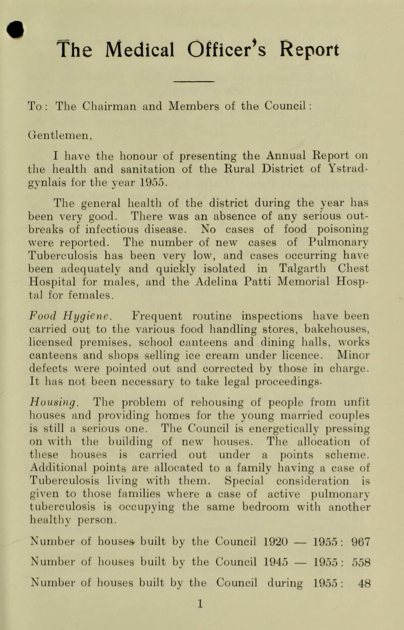 The Medical Officer's Report To : The Chairman and Members of the Council : Gentlemen, I have the honour of presenting the Annual Eeport on the health and sanitation of the Rural District of Ystrad- gynlais for the year 1955. The general health of the district during the year has been very good. There was an absence of any serious out- breaks of infectious disease. No cases of food poisoning were reported. The number of new cases of Pulmonary Tuberculosis has been very low, and cases occurring have been adequately and quickly isolated in Talgarth Chest Hospital for males, and the Adelina Patti Memorial Hosp- tal for females. Food Hygiene. Frequent routine inspections have been carried out to the various food handling stores, bakehouses, licensed premises, school canteens and dining halls, works canteens and shops selling ice cream under licence. Minor defects were pointed out and corrected by those in charge. It has not been necessary to take legal proceedings. Housing. The problem of rehousing of people from unfit houses and providing homes for the young married couples is still a serious one. The Council is energetically pressing on with the building of new houses. The allocation of these houses is carried out under a points scheme. Additional points are allocated to a family having a case of Tuberculosis living with them. Special consideration is given to those families where a case of active pulmonary tuberculosis is occupying the same bedroom with another healthy person. Number of houses built by the Council 1920 — 1955; 967 Number of houses built by the Council 1945 — 1955: 558 Number of houses built by the Council during 1955: 48