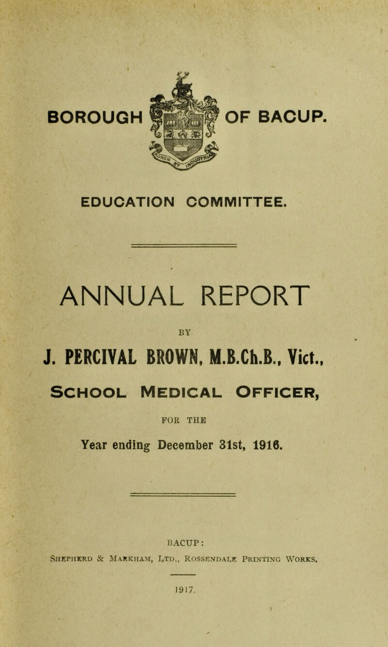 » BOROUGH OF BACUP. EDUCATION COMMITTEE. ANNUAL REPORT BY J. PERCIVAL BROWN, M.B.Ch.B., Viet., School medical Officer, FOR THE Year ending December 31st, 1916. BACUP: vSiiEPiiERD & Markham, Btd., Rossen-dale Printing Works, ( 1917,