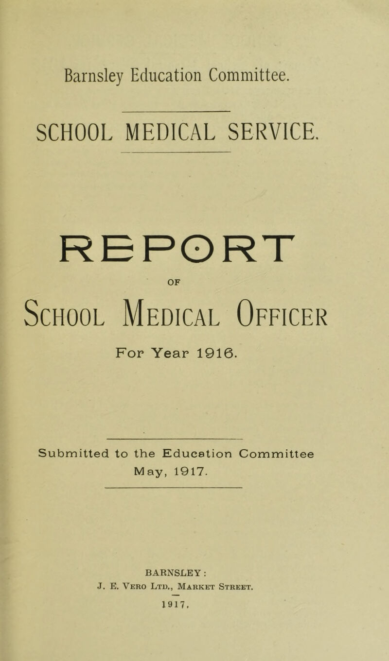 Barnsley Education Committee. SCHOOL MEDICAL SERVICE. OF School Medical Oeeicer For Year 1916. Submitted to the Educstion Committee May, 1917. BARNSLEY: J. E. Vero Ltd., Market Street.