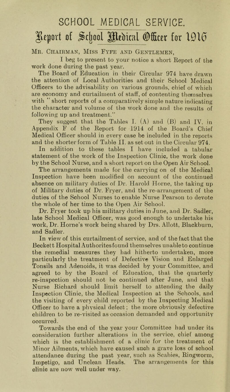 SCHOOL MEDICAL SERVICE. |vtpvt of ^cljool for 1.010 Me. Chairman, Miss Fyfe and Gentlemen, I beg to present to your notice a short Report of the work done during the past year. The Board of Education in their Circular 974 have drawn the attention of Local Authorities and their School Medical Officers to the advisability on various grounds, chief of which are economy and curtailment of staff, of contenting themselves with “ short reports of a comparatively simple nature indicating the character and volume of the work done and tlie results of following up and treatment.” They suggest that the Tables I. (A) and (B) and IV. in Appendix F of the Report for 1914 of the Board’s Cliief Medical Officer should in every case he included in the reports and the shorter form of Table II. as set out in the Circular 974. In addition to these tables I have included a tabular statement of the work of the Inspection Clinic, the work done by the School Nurse, and a short report on the Open Air School. The arrangements made for the carrying on of the Medical Inspection have been modified on account of the continued absence on military duties of Dr. Harold Horne, the taking up of Military duties of Dr. Fryer, and the re-arrangement of the duties of the School Nurses to enable Nurse Pearson to devote the whole of her time to the Open Air School. Dr. Fryer took up his military duties in June, and Dr. Sadler, late School Medical Officer, was good enough to undertake his work. Dr. Horne’s Avork being shared by Drs. Allott, Blackburn, and Sadler. In view of this curtailment of service, and of the fact that the Beckett Hospital Authorites found themselves unable to continue the remedial measures they had hitherto undertaken, more particularly the treatment of DefectiA’e Vision and Enlarged Tonsils and Adenoids, it was decided by your Committee, and agreed to by the Board of Education, that the quarterly re-inspection should not he continued after June, and that Nurse Richard should limit herself to attending the daily Inspection Clinic, the Medical Inspection at the Schools, and the visiting of every child reported by the Inspecting Medical Officer to have a physical defect; the more obviously defective children to be re-visited as occasion demanded and opportunity occurred. Towards the end of the year your Committee had under its consideration further alterations in the service, chief among which is the establishment of a clinic for the treatment of INlinor Ailments, Avhich have caused such a grave loss of school attendance during the past year, such as Scabies, Ringworm, Impetigo, and Unclean Heads. The anangements for this clinic are now well under way.