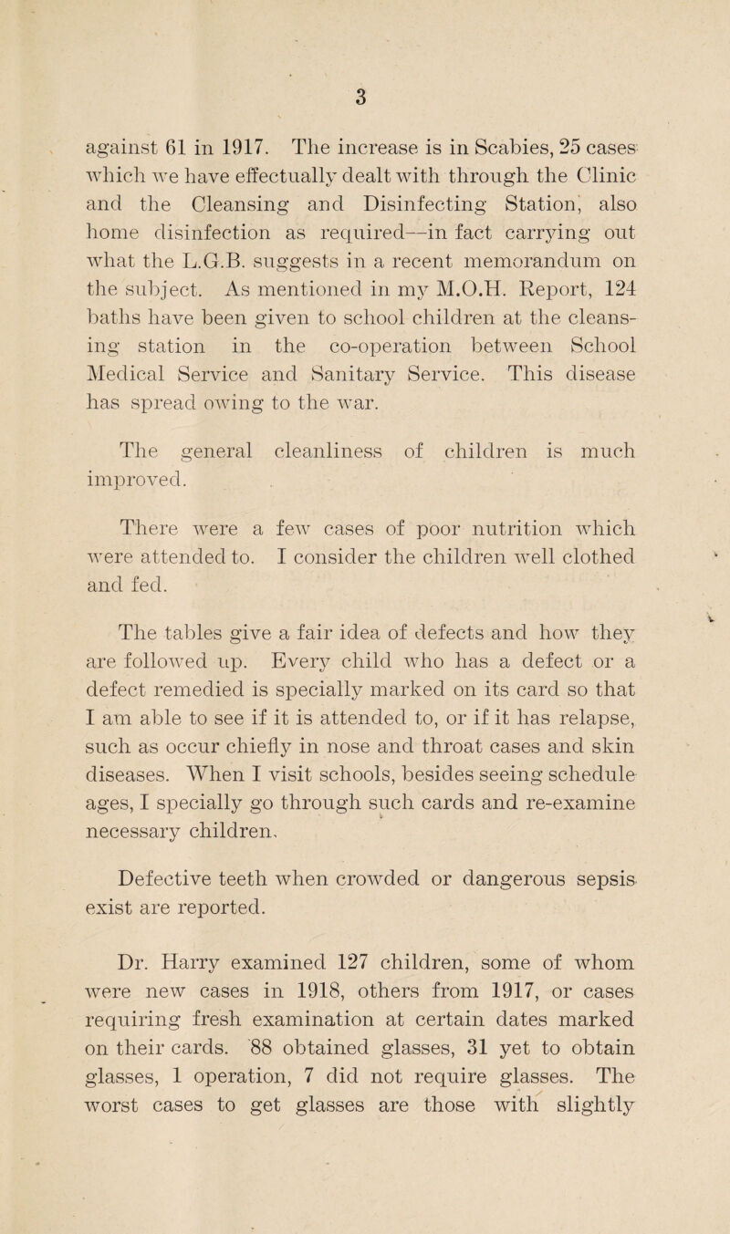 against 61 in 1917. The increase is in Scabies, 25 cases which we have effectually dealt with through the Clinic and the Cleansing and Disinfecting Station, also home disinfection as required—in fact carrying out what the L.G.B. suggests in a recent memorandum on the subject. As mentioned in my M.O.H. Report, 124 baths have been given to school children at the cleans¬ ing station in the co-operation between School Medical Service and Sanitary Service. This disease has spread owing to the war. The general cleanliness of children is much improved. There were a few cases of poor nutrition which were attended to. I consider the children well clothed and fed. The tables give a fair idea of defects and how they are followed up. Every child who has a defect or a defect remedied is specially marked on its card so that I am able to see if it is attended to, or if it has relapse, such as occur chiefly in nose and throat cases and skin diseases. When I visit schools, besides seeing schedule ages, I specially go through such cards and re-examine necessary children. Defective teeth when crowded or dangerous sepsis exist are reported. Dr. Harry examined 127 children, some of whom were new cases in 1918, others from 1917, or cases requiring fresh examination at certain dates marked on their cards. 88 obtained glasses, 31 yet to obtain glasses, 1 operation, 7 did not require glasses. The worst cases to get glasses are those with slightly