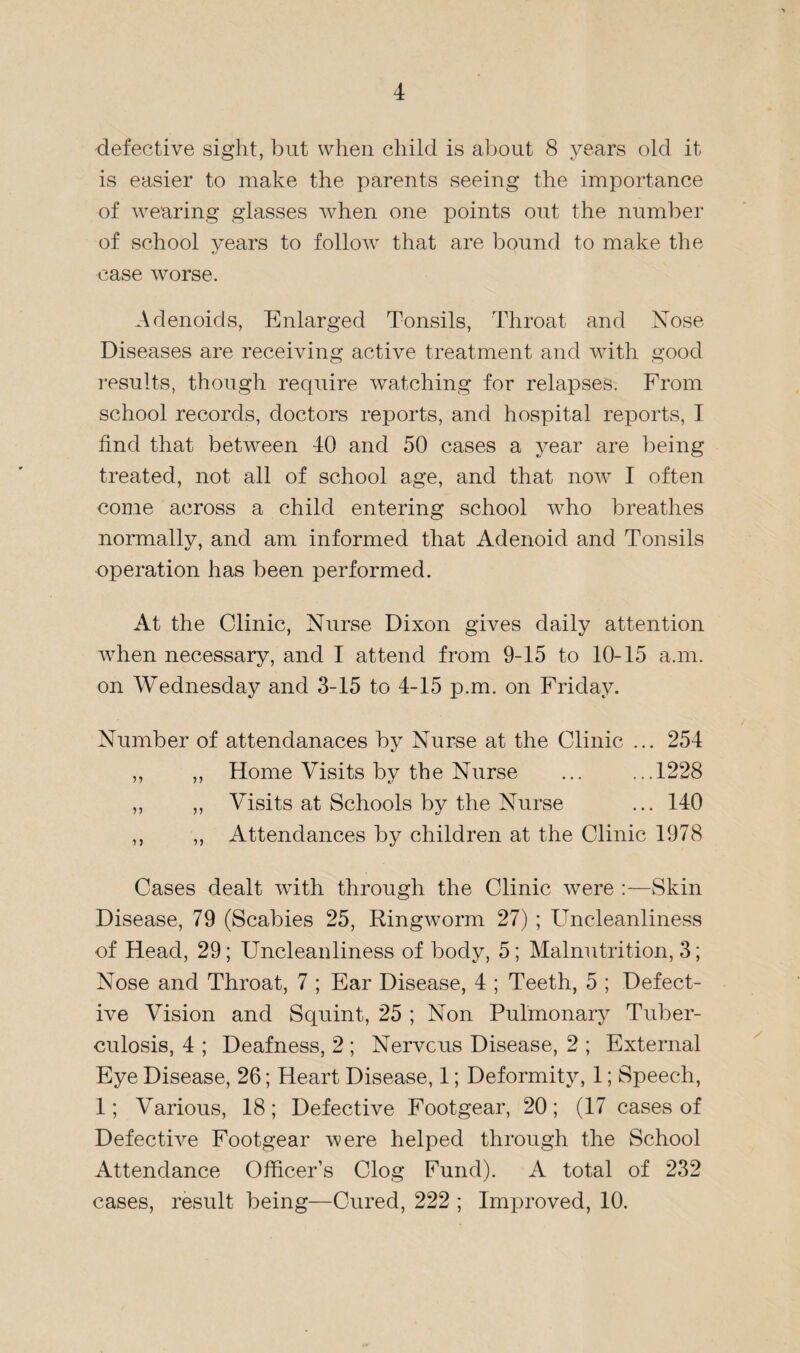 defective sight, but when child is about 8 years old it is easier to make the parents seeing the importance of wearing glasses when one points out the number of school years to follow7 that are bound to make the case worse. Adenoids, Enlarged Tonsils, Throat and Nose Diseases are receiving active treatment and with good results, though require watching for relapses. From school records, doctors reports, and hospital reports, I find that between 40 and 50 cases a year are being treated, not all of school age, and that now7 I often come across a child entering school who breathes normally, and am informed that Adenoid and Tonsils operation has been performed. At the Clinic, Nurse Dixon gives daily attention ■when necessary, and I attend from 9-15 to 10-15 a.m. on Wednesday and 3-15 to 4-15 p.m. on Friday. Number of attendanaces by Nurse at the Clinic ... 254 ,, ,, Home Visits by the Nurse ... ...1228 ,, ,, Visits at Schools by the Nurse ... 140 ,, ,, Attendances by children at the Clinic 1978 Cases dealt with through the Clinic were :—Skin Disease, 79 (Scabies 25, Ringworm 27) ; Uncleanliness of Head, 29; Uncleanliness of body, 5; Malnutrition, 3; Nose and Throat, 7 ; Ear Disease, 4 ; Teeth, 5 ; Defect¬ ive Vision and Squint, 25 ; Non Pulmonary Tuber¬ culosis, 4 ; Deafness, 2 ; Nerve us Disease, 2 ; External Eye Disease, 26; Heart Disease, 1; Deformity, 1; Speech, 1; ATarious, 18; Defective Footgear, 20; (17 cases of Defective Footgear were helped through the School Attendance Officer’s Clog Fund). A total of 232 cases, result being—Cured, 222 ; Improved, 10.