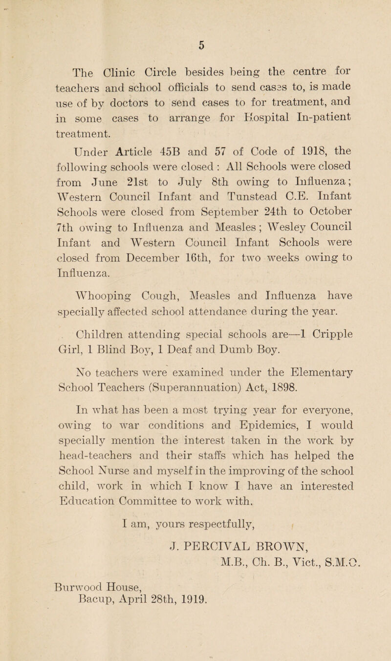 The Clinic Circle besides being the centre for teachers and school officials to send cases to, is made use of by doctors to send cases to for treatment, and in some cases to arrange for Hospital In-patient treatment. Under Article 45B and 57 of Code of 1918, the following schools were closed : All Schools were closed from June 21st to July 8th owing to Influenza; Western Council Infant and Tunstead C.E. Infant Schools were closed from September 24th to October 7th owing to Influenza and Measles ; Wesley Council Infant and Western Council Infant Schools were closed from December 16th, for two weeks owing to Influenza. Whooping Cough, Measles and Influenza have specially affected school attendance during the year. Children attending special schools are—1 Cripple Girl, 1 Blind Boy, 1 Deaf and Dumb Boy. No teachers were examined under the Elementary School Teachers (Superannuation) Act, 1898. In what has been a most trying year for everyone, owing to wrar conditions and Epidemics, I would specially mention the interest taken in the work by head-teachers and their staffs which has helped the School Nurse and myself in the improving of the school child, work in which I know I have an interested Education Committee to work with, I am, yours respectfully, J. PERCIVAL BROWN, M.B., Ch. B, Viet., S.M.O. Burwood House, Bacup, April 28th, 1919.