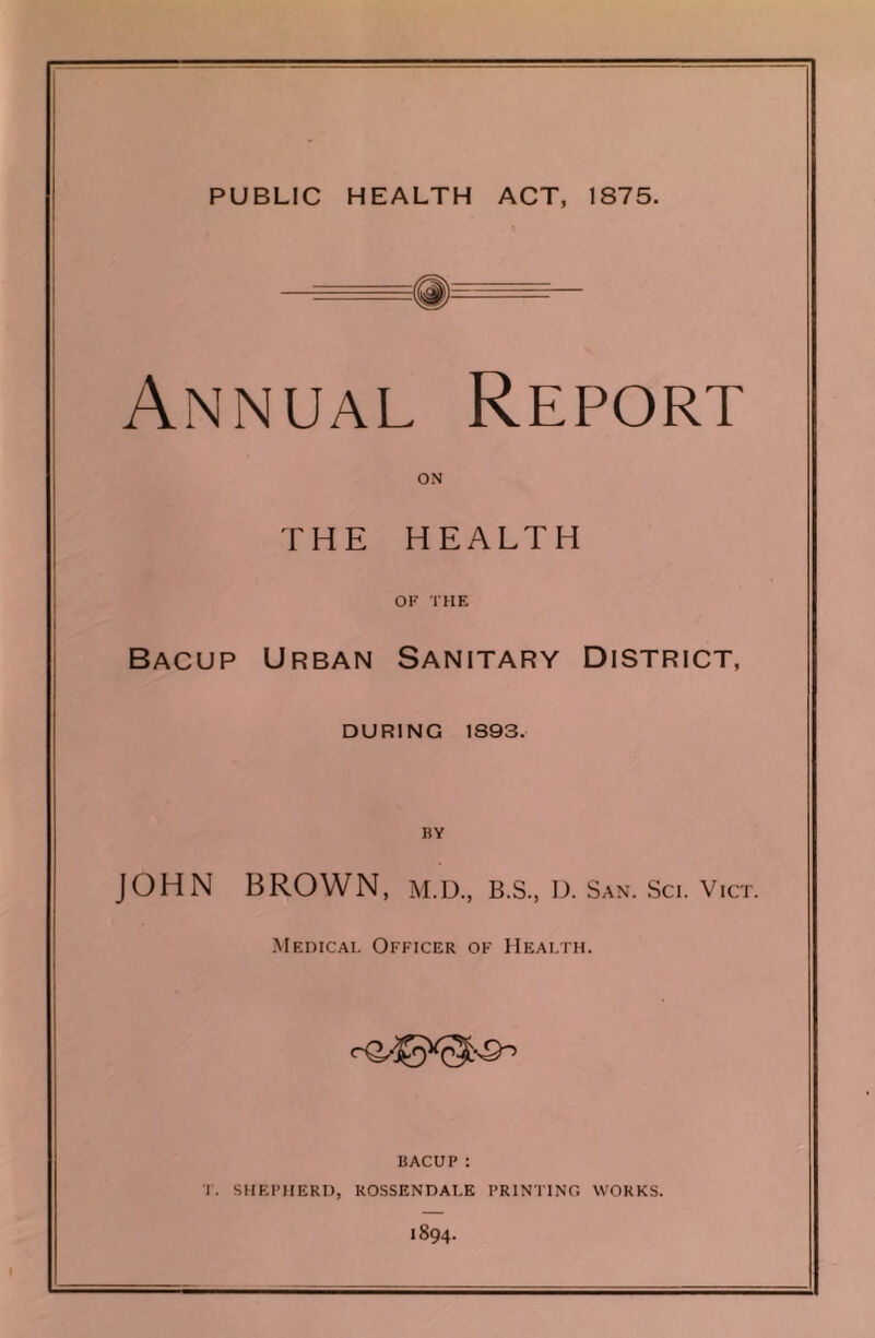 Annual Report ON THE HEALTH OF THE Bacup Urban Sanitary District, DURING 1S93. BY JOHN BROWN, M.D., B.S., D. San. Sci. Vict. Medical Officer of Health. BACUP: T. SHEPHERD, ROSSENDALE PRINTING WORKS. 1894.