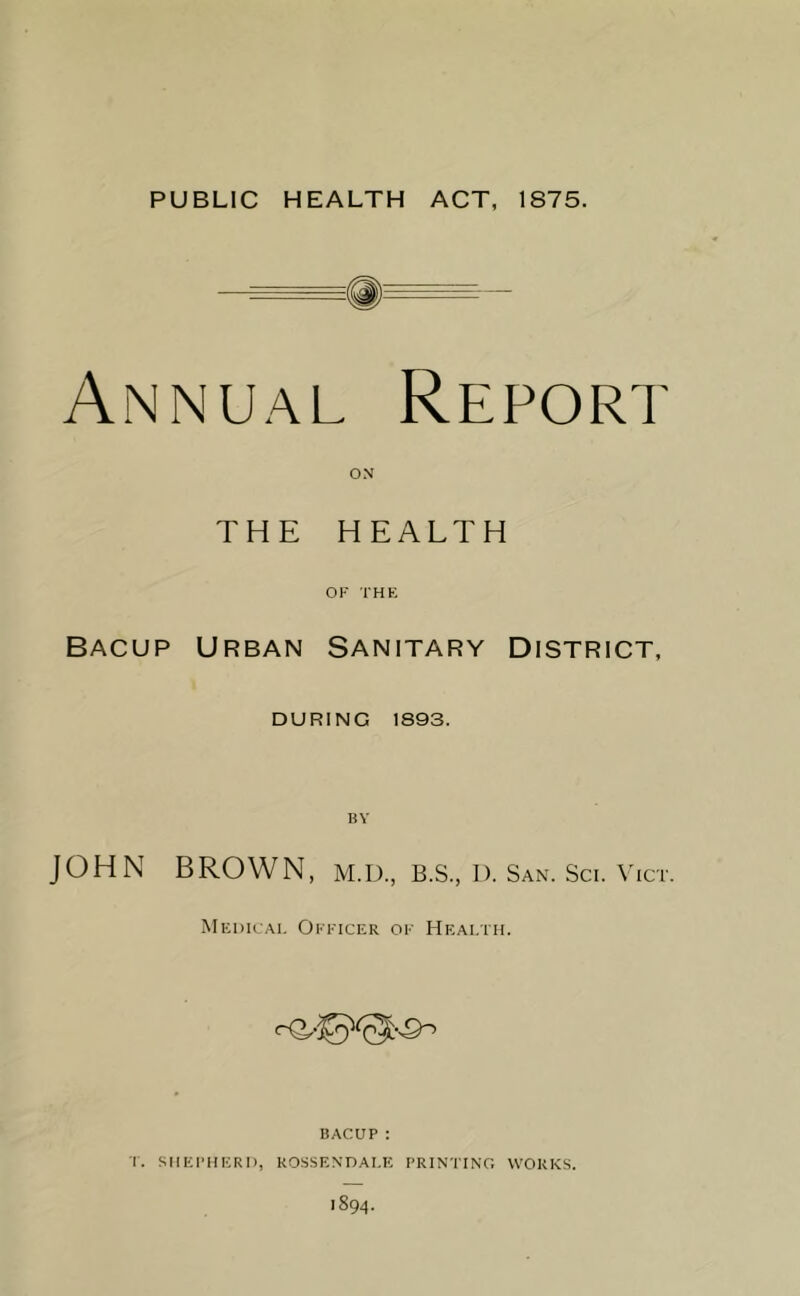 — Q) —• Annual Repori ON THE HEALTH OF THE Bacup Urban Sanitary District, DURING 1893. JOHN BROWN, M.U., B.S., D. San. Sci. Vict. Medical Officer of Health. BACUP: T. SHEPHERD, ROSSENDALE PRINTING WORKS. 1894.