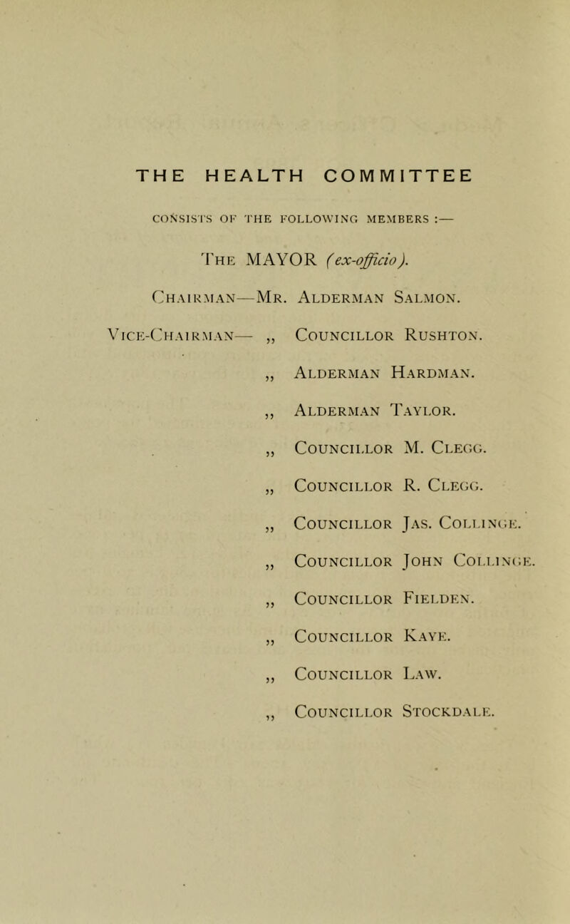THE HEALTH COMMITTEE CONSISTS ok the following members :— The MAYOR (ex-officio). Chairman—Mr. Alderman Salmon. Vice-Chairman— ,, Councillor Rushton. ,, Alderman Hardman. ,, Alderman Taylor. „ Councillor M. Clegg. ,, Councillor R. Clegg. „ Councillor Jas. Collinge. „ Councillor John Collinge. ,, Councillor Fielden. „ Councillor Kaye. ,, Councillor Law. Councillor Stockdale.