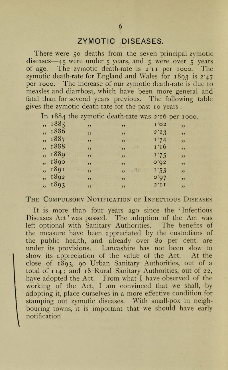 ZYMOTIC DISEASES. There were 50 deaths from the seven principal zymotic diseases—45 were under 5 years, and 5 were over 5 years of age. The zymotic death-rate is 2‘ii per 1000. The zymotic death-rate for England and Wales for 1893 is 2^47 per 1000. The increase of our zymotic death-rate is due to measles and diarrhoea, which have been more general and fatal than for several years previous. The following table gives the zymotic death-rate for the past 10 years :— 1884 the zymotic death-rate was 2-i6 per rooo. 1885 33 33 I'02 „ 1886 5) 33 2'23 1887 3 3 33 174 1888 33 33 ri6 1889 33 33 i75 1890 33 33 0-92 1891 33 33 r53 1892 33 33 °'97 1893 33 33 2-IT The Compulsory Notification of Infectious Diseases It is more than four years ago since the ‘ Infectious Diseases Act ’ was passed. The adoption of the Act was left optional with Sanitary Authorities. The benefits of the measure have been appreciated by the custodians of the public health, and already over 80 per cent, are under its provisions. Lancashire has not been slow to show its appreciation of the value of the Act. At the close of 1893, 90 Urban Sanitary Authorities, out of a total of 114; and 18 Rural Sanitary Authorities, out of 22, have adopted the Act. From what I have observed of the working of the Act, I am convinced that we shall, by adopting it, place ourselves in a more effective condition for stamping out zymotic diseases. With small-pox in neigh- bouring towns, it is important that we should have early notification
