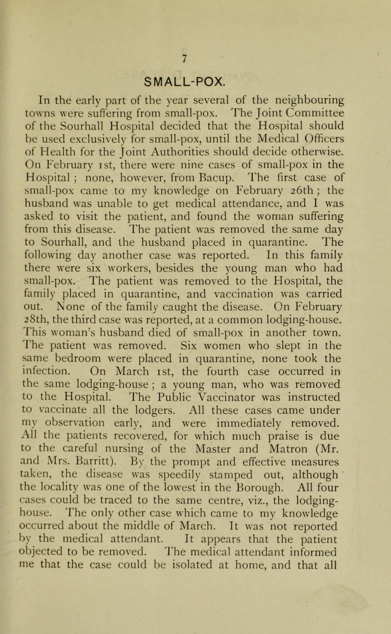 SMALL-POX. In the early part of the year several of the neighbouring towns were suffering from small-pox. The Joint Committee of the Sourhall Hospital decided that the Hospital should be used exclusively for small-pox, until the Medical Officers of Health for the Joint Authorities should decide otherwise. On February ist, there were nine cases of small-pox in the Hospital ; none, however, from Bacup. The first case of small-pox came to my knowledge on February 26th ; the husband was unable to get medical attendance, and I was asked to visit the patient, and found the woman suffering from this disease. The patient was removed the same day to Sourhall, and the husband placed in quarantine. The following day another case was reported. In this family there were six workers, besides the young man who had small-pox. The patient was removed to the Hospital, the family placed in quarantine, and vaccination was carried out. None of the family caught the disease. On February 28th, the third case was reported, at a common lodging-house. This woman’s husband died of small-pox in another town. The patient was removed. Six women who slept in the same bedroom were placed in quarantine, none took the infection. On March ist, the fourth case occurred in the same lodging-house; a young man, who was removed to the Hospital. The Public Vaccinator was instructed to vaccinate all the lodgers. All these cases came under my observation early, and were immediately removed. All the patients recovered, for which much praise is due to the careful nursing of the Master and Matron (Mr. and Mrs. Barritt). By the prompt and effective measures taken, the disease was speedily stamped out, although the locality was one of the lowest in the Borough. All four cases could be traced to the same centre, viz., the lodging- house. The only other case which came to my knowledge occurred about the middle of March. It was not reported by the medical attendant. It appears that the patient objected to be removed. The medical attendant informed me that the case could be isolated at home, and that all