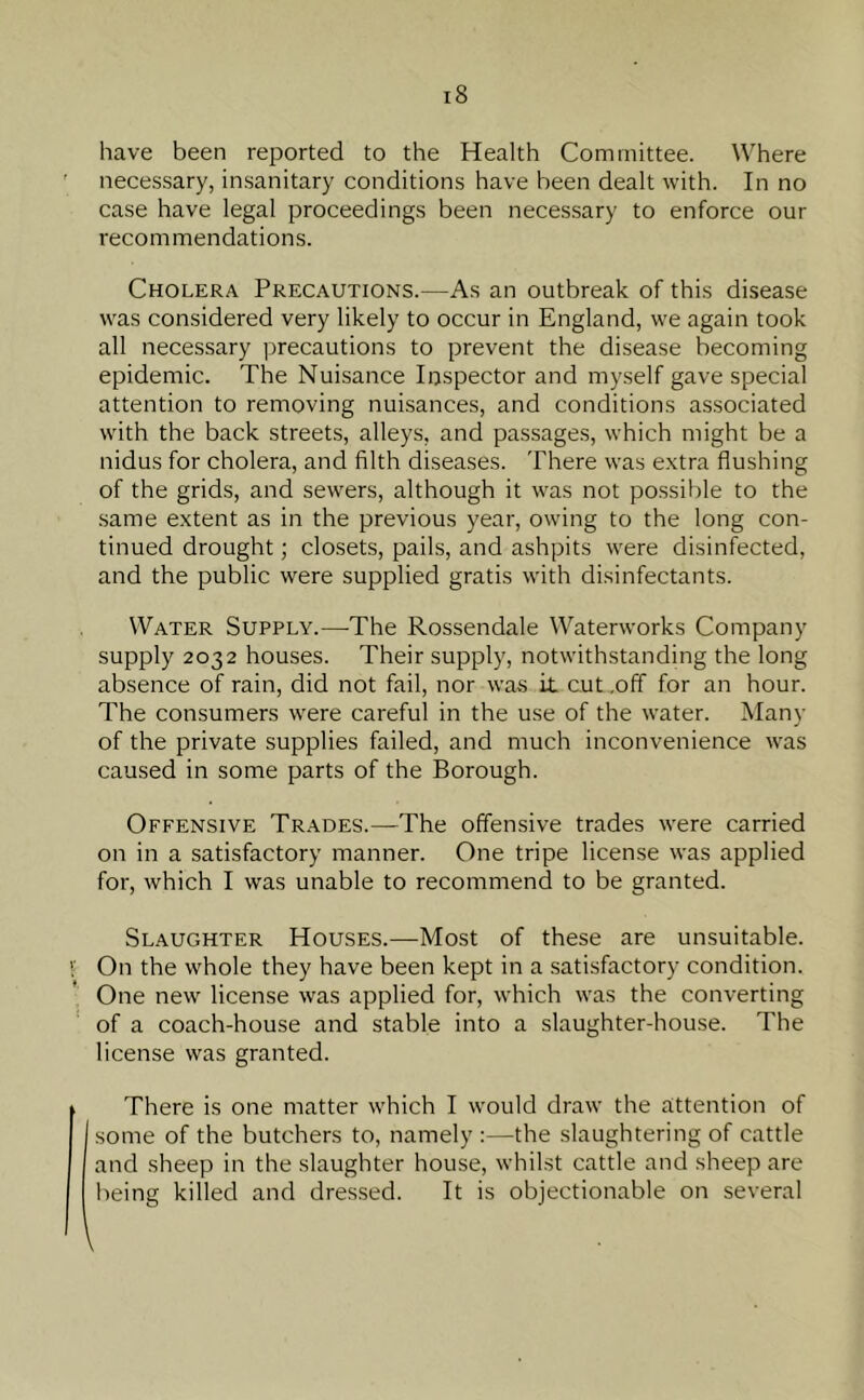 have been reported to the Health Committee. Where necessary, insanitary conditions have been dealt with. In no case have legal proceedings been necessary to enforce our recommendations. Cholera Precautions.—As an outbreak of this disease was considered very likely to occur in England, we again took all necessary precautions to prevent the disease becoming epidemic. The Nuisance Inspector and myself gave special attention to removing nuisances, and conditions associated with the back streets, alleys, and passages, which might be a nidus for cholera, and filth diseases. There was extra flushing of the grids, and sewers, although it was not possible to the same extent as in the previous year, owing to the long con- tinued drought; closets, pails, and ashpits were disinfected, and the public were supplied gratis with disinfectants. Water Supply.—The Rossendale Waterworks Company supply 2032 houses. Their supply, notwithstanding the long absence of rain, did not fail, nor was it cut .off for an hour. The consumers were careful in the use of the water. Many of the private supplies failed, and much inconvenience was caused in some parts of the Borough. Offensive Trades.—The offensive trades were carried on in a satisfactory manner. One tripe license was applied for, which I was unable to recommend to be granted. Slaughter Houses.—Most of these are unsuitable. On the whole they have been kept in a satisfactory condition. One new license was applied for, which was the converting of a coach-house and stable into a slaughter-house. The license was granted. There is one matter which I would draw the attention of some of the butchers to, namely :—the slaughtering of cattle and sheep in the slaughter house, whilst cattle and sheep are being killed and dressed. It is objectionable on several l