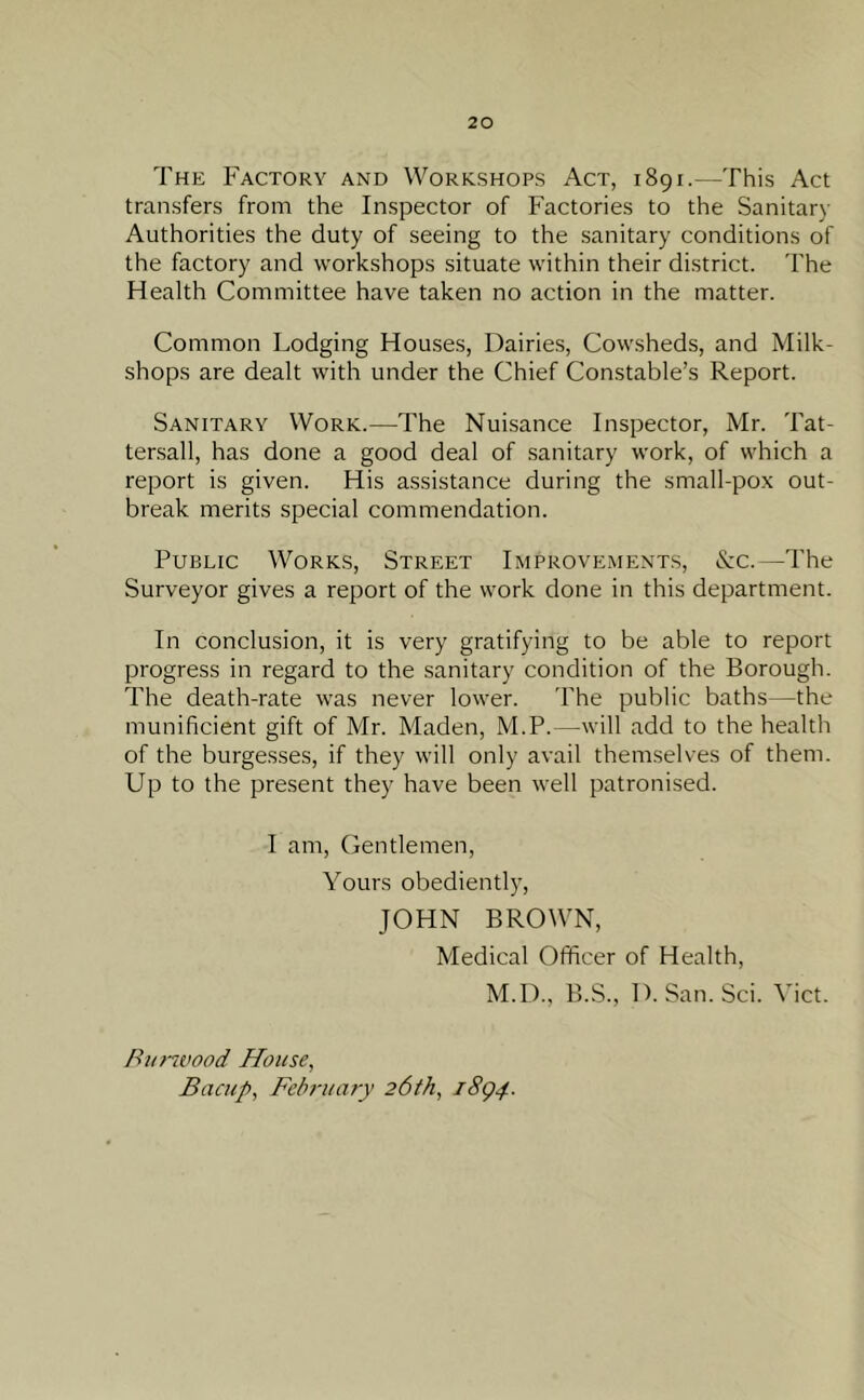 The Factory and Workshops Act, 1891.—This Act transfers from the Inspector of Factories to the Sanitary Authorities the duty of seeing to the sanitary conditions of the factory and workshops situate within their district. The Health Committee have taken no action in the matter. Common Lodging Houses, Dairies, Cowsheds, and Milk- shops are dealt with under the Chief Constable’s Report. Sanitary Work.—The Nuisance Inspector, Mr. Tat- tersall, has done a good deal of sanitary work, of which a report is given. His assistance during the small-pox out- break merits special commendation. Public Works, Street Improvements, &c.—The Surveyor gives a report of the work done in this department. In conclusion, it is very gratifying to be able to report progress in regard to the sanitary condition of the Borough. The death-rate was never lower. The public baths—the munificient gift of Mr. Maden, M.P.—will add to the health of the burgesses, if they will only avail themselves of them. Up to the present they have been well patronised. I am, Gentlemen, Yours obediently, JOHN BROWN, Medical Officer of Health, M.D., B.S., D. San. Sci. Viet. Harwood House, Bacup, February 26th, 1894.