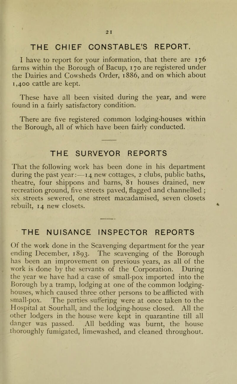 THE CHIEF CONSTABLE’S REPORT. I have to report for your information, that there are 176 farms within the Borough of Bacup, 170 are registered under the Dairies and Cowsheds Order, 1886, and on which about 1,400 cattle are kept. These have all been visited during the year, and were found in a fairly satisfactory condition. There are five registered common lodging-houses within the Borough, all of which have been fairly conducted. THE SURVEYOR REPORTS That the following work has been done in his department during the past year:—14 new cottages, 2 clubs, public baths, theatre, four shippons and barns, 81 houses drained, new recreation ground, five streets paved, flagged and channelled ; six streets sewered, one street macadamised, seven closets rebuilt, 14 new closets. THE NUISANCE INSPECTOR REPORTS Of the work done in the Scavenging department for the year ending December, 1893. The scavenging of the Borough has been an improvement on previous years, as all of the work is done by the servants of the Corporation. During the year we have had a case of small-pox imported into the Borough by a tramp, lodging at one of the common lodging- houses, which caused three other persons to be afflicted with small-pox. The parties suffering were at once taken to the Hospital at Sourhall, and the lodging-house closed. All the other lodgers in the house were kept in quarantine till all danger was passed. All bedding was burnt, the house thoroughly fumigated, limewashed, and cleaned throughout.