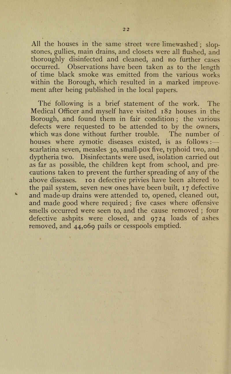 All the houses in the same street were litnewashed; slop- stones, gullies, main drains, and closets were all flushed, and thoroughly disinfected and cleaned, and no further cases occurred. Observations have been taken as to the length of time black smoke was emitted from the various works within the Borough, which resulted in a marked improve- ment after being published in the local papers. The following is a brief statement of the work. The Medical Officer and myself have visited 182 houses in the Borough, and found them in fair condition; the various defects were requested to be attended to by the owners, which was done without further trouble. The number of houses where zymotic diseases existed, is as follows: - scarlatina seven, measles 30, small-pox five, typhoid two, and dyptheria two. Disinfectants were used, isolation carried out as far as possible, the children kept from school, and pre- cautions taken to prevent the further spreading of any of the above diseases. 101 defective privies have been altered to the pail system, seven new ones have been built, 17 defective and made-up drains were attended to, opened, cleaned out, and made good where required ; five cases where offensive smells occurred were seen to, and the cause removed ; four defective ashpits were closed, and 9724 loads of ashes removed, and 44,069 pails or cesspools emptied.