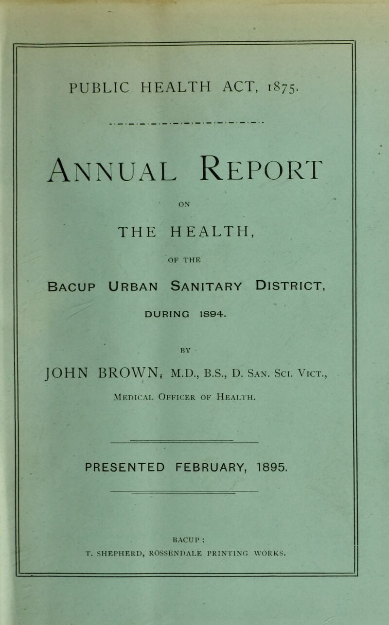 Annual Report THE HEALTH, OF THE Bacup Urban Sanitary District, DURING 1894. JOHN BROWN* M.D., B.S., D. San. Sci. VICT., Medical Officer of Healih. PRESENTED FEBRUARY, 1895. HACUF: T. SHEPHERD, ROSSENDALE PRINTINC, WORKS.