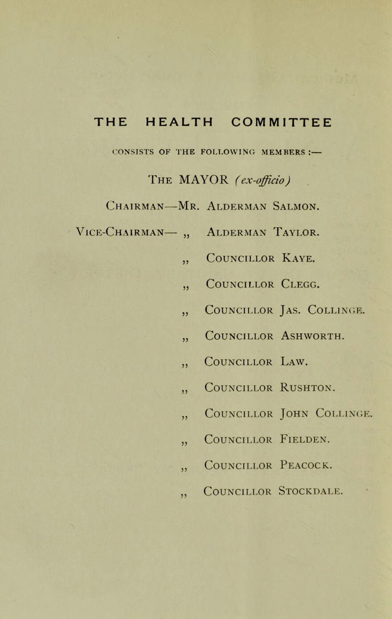 THE HEALTH COMMITTEE lONSISTS OF THE FOI.I.OWTNC; MEMBERS:— The mayor (ex-officio) Chairman—Mr. Alderman Salmon. Vice-Chairman— „ Alder.man Taylor. ,, Councillor Kaye. „ Councillor Clegg. „ Councillor Ja.s. Collingk. „ Councillor Ashworth. ,, Councillor Law. „ Councillor Rushton. ,, Councillor John Collingk. „ Councillor Fielden. ,, Councillor Pe.acock. ,, Councillor Stockdale.