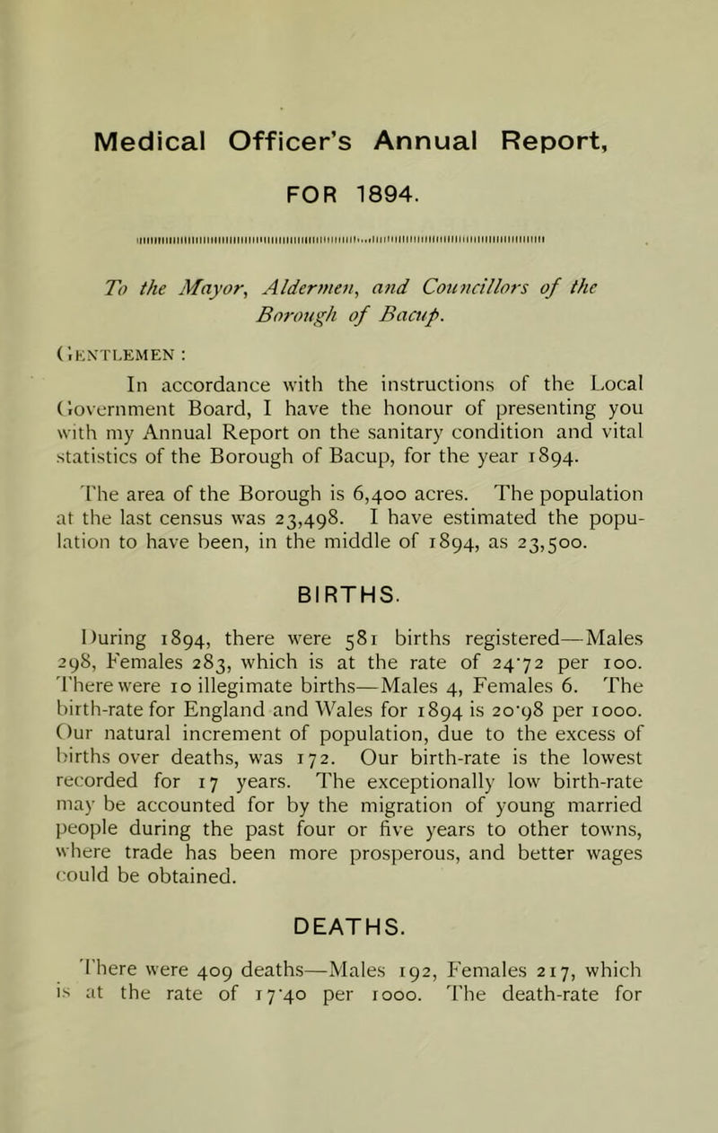 Medical Officer’s Annual Report, FOR 1894. illlMintlinnitllinMMtlllllllinMMMKnMIllllNItMiflllltUIIIIMItllMHMlIllliMIIIIIIMlinill To the Mayor, Aldermen, and Cotincillors of the Borough of Bacup. CiKXTI.EMEN : In accordance with the instructions of the Local (lovernment Board, I have the honour of presenting you with my Annual Report on the sanitary condition and vital statistics of the Borough of Bacup, for the year 1894. The area of the Borough is 6,400 acres. The population at the last census was 23,498. I have estimated the popu- lation to have been, in the middle of 1894, as 23,500. BIRTHS. During 1894, there were 581 births registered—Males 298, Females 283, which is at the rate of 2472 per 100. 'I'herewere 10 illegimate births—Males 4, Females 6. The birth-rate for England and Wales for 1894 is 20^98 per 1000. Our natural increment of population, due to the excess of births over deaths, was 172. Our birth-rate is the lowest recorded for 17 years. The exceptionally low birth-rate may be accounted for by the migration of young married people during the past four or five years to other towns, where trade has been more prosperous, and better wages could be obtained. DEATHS. 'There were 409 deaths—Males 192, P’emales 217, which i.s at the rate of i7'4o per 1000. The death-rate for