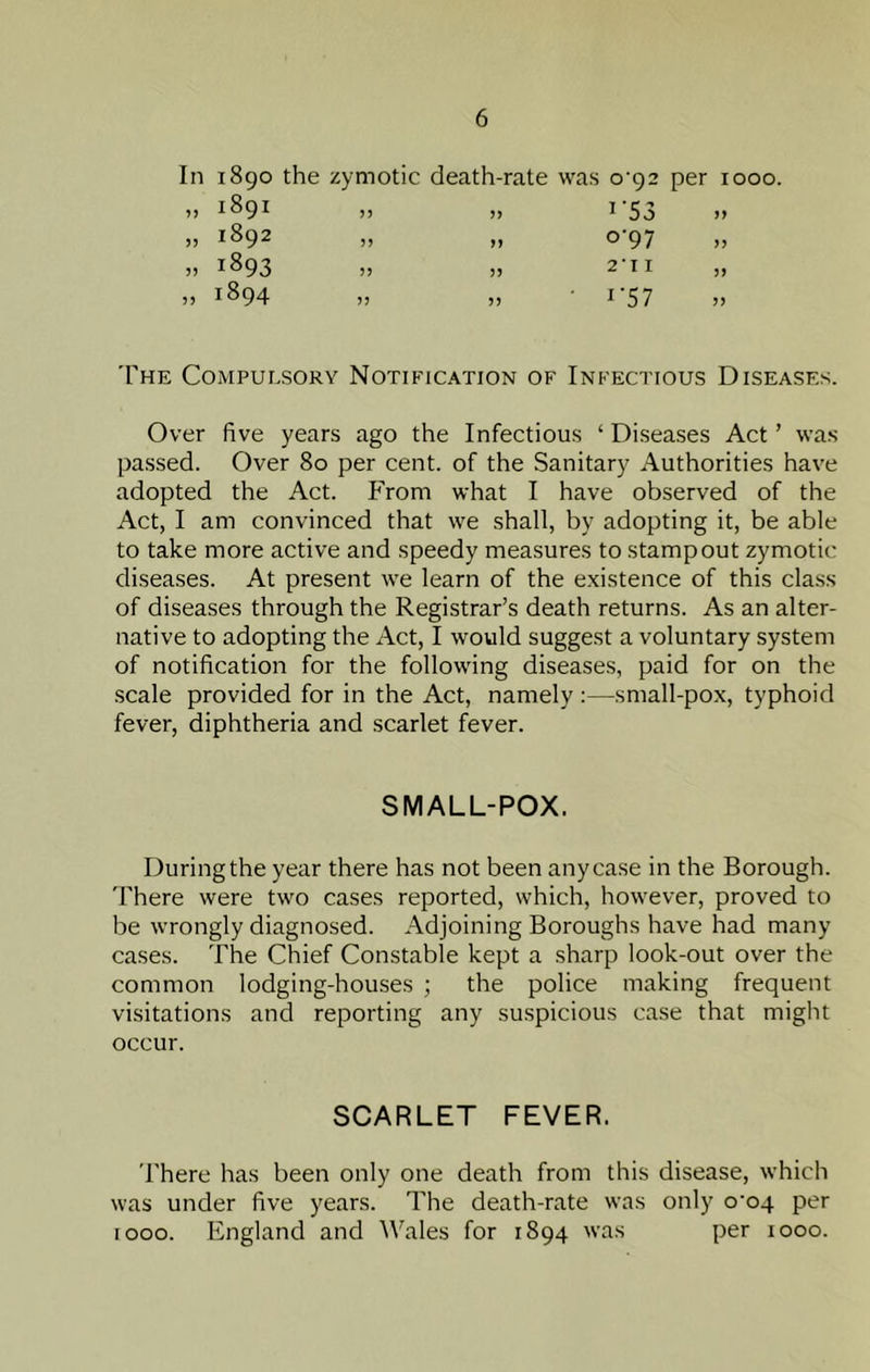 In 1890 the zymotic death-rate was o'92 per 1000. ,, 1891 )) ,, 1 53 »> ,, 1892 ,, ,, O 97 1) „ 1893 „ „ 211 „ » 1894 „ „ • 1-57 The Compulsory Notification of Infectious Diseases. Over five years ago the Infectious ‘ Diseases Act ’ was passed. Over 80 per cent, of the Sanitary Authorities have adopted the Act. From what I have observed of the Act, I am convinced that we shall, by adopting it, be able to take more active and speedy measures to stamp out zymotic- diseases. At present we learn of the existence of this class of diseases through the Registrar’s death returns. As an alter- native to adopting the Act, I would suggest a voluntary system of notification for the following diseases, paid for on the scale provided for in the Act, namely :—small-pox, typhoid fever, diphtheria and scarlet fever. SMALL-POX. During the year there has not been any case in the Borough, 'rhere were two cases reported, which, however, proved to be wrongly diagnosed. Adjoining Boroughs have had many cases. The Chief Constable kept a sharp look-out over the common lodging-houses ; the police making frequent visitations and reporting any suspicious case that might occur. SCARLET FEVER. There has been only one death from this disease, which was under five years. The death-rate was only o'oq per 1000. England and Wales for 1894 was per 1000.