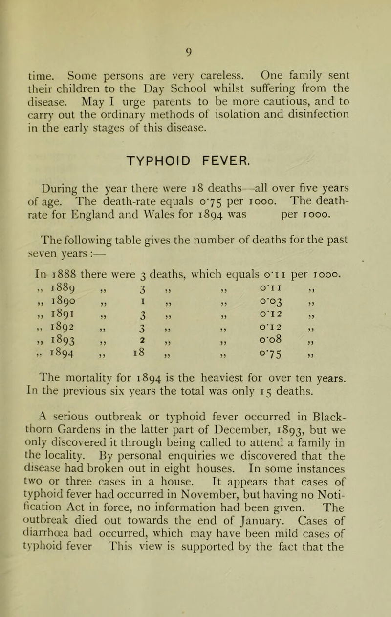 time. Some persons are very carele.ss. One family sent their children to the Day School whilst suffering from the disease. May I urge parents to be more cautious, and to carry out the ordinary methods of isolation and disinfection in the early stages of this disease. TYPHOID FEVER. During the year there were i8 deaths—all over five years of age. The death-rate equals o’75 per looo. The death- rate for England and Wales for 1894 was per 1000. The following table gives the number of deaths for the past seven years :— In 1888 there were 3 „ 1889 „ 3 „ 1890 „ I .. 1891 „ 3 „ 1892 „ 3 .. 1893 „ 2 ,. 1894 ,, 18 deaths, which equals o'li per 1000. „ O'lI 55 55 55 55 55 55 0-03 o‘i 2 o‘i 2 o'o8 o'75 The mortality for 1894 is the heaviest for over ten years. In the previous six years the total was only 15 deaths. A serious outbreak or typhoid fever occurred in Black- thorn Gardens in the latter part of December, 1893, but we only discovered it through being called to attend a family in the locality. By personal enquiries we discovered that the disease had broken out in eight houses. In some instances two or three cases in a house. It appears that cases of typhoid fever had occurred in November, but having no Noti- fication Act in force, no information had been given. The outbreak died out towards the end of January. Cases of diarrhoea had occurred, which may have been mild ca.ses of typhoid fever This view is supported by the fact that the