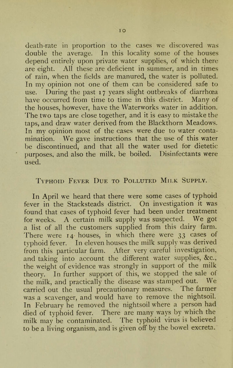 de;ith-rate in proportion to the cases we discovered was double the average. In this locality some of the houses depend entirely upon private water supplies, of which there are eight. All these are deficient in summer, and in times of rain, when the fields are manured, the water is polluted. In my opinion not one of them can be considered safe to use. During the past 17 years slight outbreaks of diarrhoea have occurred from time to time in this district. Many of the houses, however, have the Waterworks water in addition. 'The two taps are close together, and it is easy to mistake the taps, and draw water derived from the Blackthorn Meadows. In my opinion most of the cases were due to water conta- mination. We gave instructions that the u.se of this water be discontinued, and that all the water used for dietetic purpo.ses, and also the milk, be boiled. Disinfectants were used. Typhoid Fever Due to Polluted Milk Supply. In April we heard that there were some cases of typhoid fever in the Stacksteads district. On investigation it was found that cases of typhoid fever had been under treatment for weeks. A certain milk supply was suspected. We got a list of all the customers supplied from this dairy farm. There were 14 houses, in which there were 33 cases of typhoid fever. In eleven houses the milk supph' was derived from this particular farm. After very careful investigation, and taking into account the different water supplies, &c., the weight of evidence was strongly in support of the milk theory. In further support of this, we stopped the sale ot the milk, and practically the disease was stamped out. We carried out the usual precautionary measures. The farmer was a scavenger, and would have to remove the nightsoil. In February he removed the nightsoil where a person had died of typhoid fever. There are many ways by which the milk may be contaminated. The typhoid virus is believed to be a living organism, and is given off by the bowel excreta.