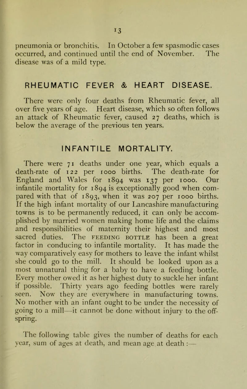 pneumonia or bronchitis. In October a few spasmodic cases occurred, and continued until the end of November. The disease was of a mild type. RHEUMATIC FEVER & HEART DISEASE. There were only four deaths from Rheumatic fever, all over five years of age. Heart disease, which so often follows an attack of Rheumatic fever, caused 27 deaths, which is below the average of the previous ten years. INFANTILE MORTALITY. There were 71 deaths under one year, which equals a death-rate of 122 per 1000 births. The death-rate for England and Wales for 1894 was 137 per 1000. Our infantile mortality for 1894 is exceptionally good when com- pared with that of 1893, when it was 207 per 1000 births. If the high infant mortality of our Lancashire manufacturing towns is to be permanently reduced, it can only be accom- plished by married women making home life and the claims and responsibilities of maternity their highest and most sacred duties. The feeding bottle has been a great factor in conducing to infantile mortality. It has made the way comparatively easy for mothers to leave the infant whilst she could go to the mill. It should be looked upon as a most unnatural thing for a baby to have a feeding bottle. Every mother owed it as her highest duty to suckle her infant if possible. 'Fhirty years ago feeding bottles were rarely- seen. Now they are everywhere in manufacturing towns. No mother with an infant ought to be under the necessity of going to a mill—it cannot be done without injury to the off- spring. d'he following table gives the number of deaths for each year, sum of ages at death, and mean age at death : —