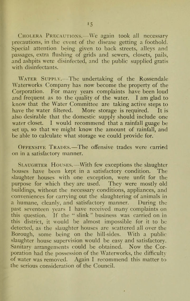 ■5 (,]hoi,era Frkcau'I'ions.—We again took all necessary ])recautions, in the event of the disease getting a foothold. Special attention being given to back streets, alleys and passages, e.xtra flushing of grids and sewers, closets, pails, and ashpits were disinfected, and the public supplied gratis with disinfectants. Watf:r Suppi.v. The undertaking of the Rossendale Waterworks Company has now become the property of the Corporation. P'or many years complaints have been loud and frequent as to the quality of the water. I am glad to know that the Water Committee are taking active steps to have the water filtered. More storage is required. It is also desirable that the domestic supply should include one water closet. I would recommend that a rainfall guage be set up, so that we might know the amount of rainfall, and be able to calculate what storage we could provide for. Offensive Trades.—The offensive trades were carried on in a satisfactory manner. Si.AUGHTER Houses. --With few exceptions the slaughter hou.ses have been kept in a satiskictory condition. The slaughter houses with one exception, were unlit for the purpose for which they are used. They were mostly old buildings, without the neces.sary conditions, appliances, and conveniences for carrying out the slaughtering of animals in a humane, cleanlv, and .satisfactory manner. During the past seventeen years 1 have received many complaints on this question. If the “ slink ” business was carried on in this district, it would be almost impossible for it to be detected, as the slaughter houses are scattered all over the Borough, some being on the hill-sides. With a public slaughter house supervision would be easy and satisfactory. Sanitary arrangements could be obtained. Now the Cor- poration had the possession of the Waterworks, the difficultv of water was removed. Again I recommend this matter to the serious consideration of the Council.