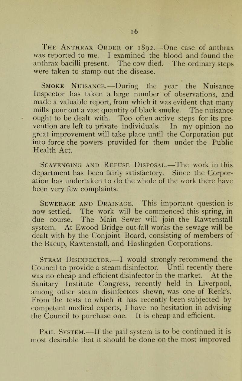 The Anthrax Order of 1892.—One case of anthrax was reported to me. I examined the blood and found the anthrax bacilli present. The cow died. The ordinary steps were taken to stamp out the disease. Smoke Nuisance.—During the year the Nuisance Inspector has taken a large number of observations, and made a valuable report, from which it was evident that many mills pour out a vast quantity of black smoke. The nuisance ought to be dealt with. Too often active steps for its pre- vention are left to private individuals. In my opinion no great improvement will take place until the Corporation put into force the powers provided for them under the Public Health Act. Scavenging and Refuse Disposae.—The work in this department has been fairly satisfactory. Since the Corpor- ation has undertaken to do the whole of the work there have been very few complaints. Sewerage and Drainage.—This important question is now settled. The work will be commenced this spring, in due course. The Main Sewer will join the Rawtenstall system. At Ewood Bridge out-fall works the sewage will be dealt with by the Conjoint Board, consisting of members of the Bacup, Rawtenstall, and Haslingden Corporations. Steam Disinfector.—I would strongly recommend the Council to provide a steam disinfector. Until recently there was no cheap and efficient disinfector in the market. At the .Sanitary Institute Congress, recently held in Liverpool, among other steam disinfectors shewn, was one of Reek’s. From the tests to which it has recently been subjected by competent medical experts, I have no hesitation in advising the Council to purchase one. It is cheap and efficient. Pail System. If the pail system is to be continued it is most desirable that it should be done on the most improved