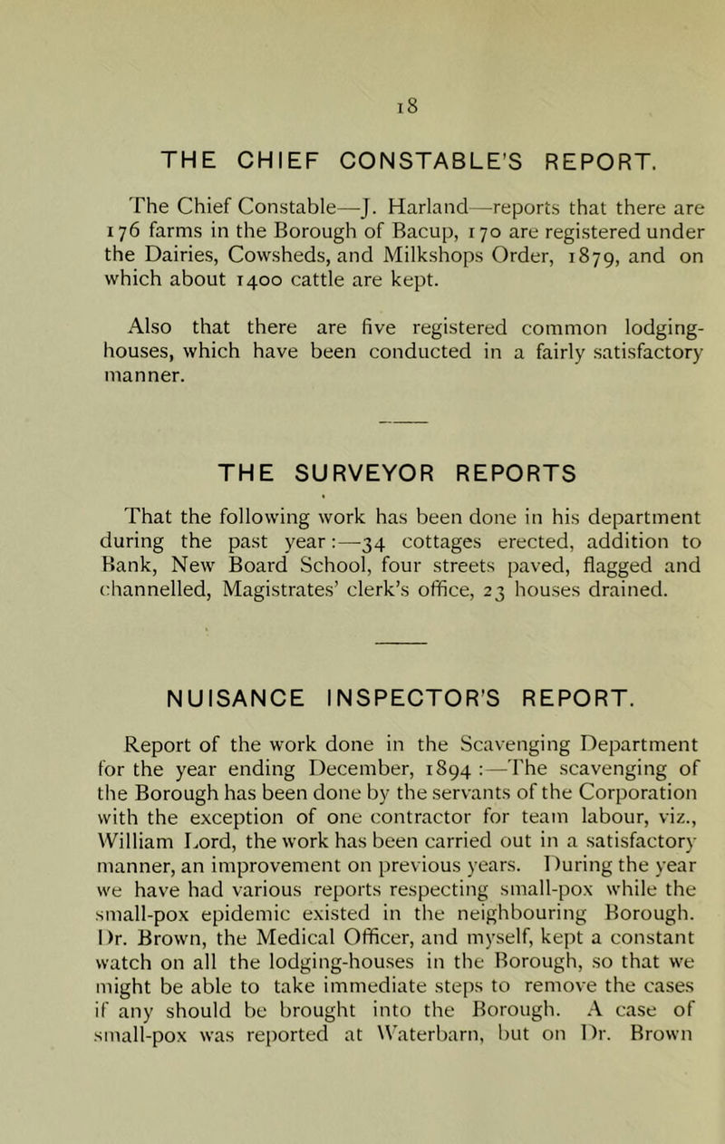 THE CHIEF CONSTABLE’S REPORT. The Chief Constable—J. Harland—reports that there are 176 farms in the Borough of Bacup, 170 are registered under the Dairies, Cowsheds, and Milkshops Order, 1879, and on which about 1400 cattle are kept. Also that there are five registered common lodging- houses, which have been conducted in a fairly satisfactory manner. THE SURVEYOR REPORTS That the following work has been done in his department during the past year:—34 cottages erected, addition to Bank, New Board School, four streets paved, flagged and channelled, Magistrates’ clerk’s office, 23 houses drained. NUISANCE INSPECTOR’S REPORT. Report of the work done in the Scavenging Department for the year ending December, 1894 :—The scavenging of the Borough has been done by the servants of the Corporation with the exception of one contractor for team labour, viz., William Lord, the work has been carried out in a satisfactory manner, an improvement on previous years. 1 )uring the year we have had various reports respecting small-pox while the small-pox epidemic existed in the neighbouring Borough. 1 )r. Brown, the Medical Officer, and myself, kept a constant watch on all the lodging-houses in the Borough, so that we might be able to take immediate steps to remove the cases if any should be brought into the Borough. A case of small-pox was reported at Waterbarn, but on Dr. Brown