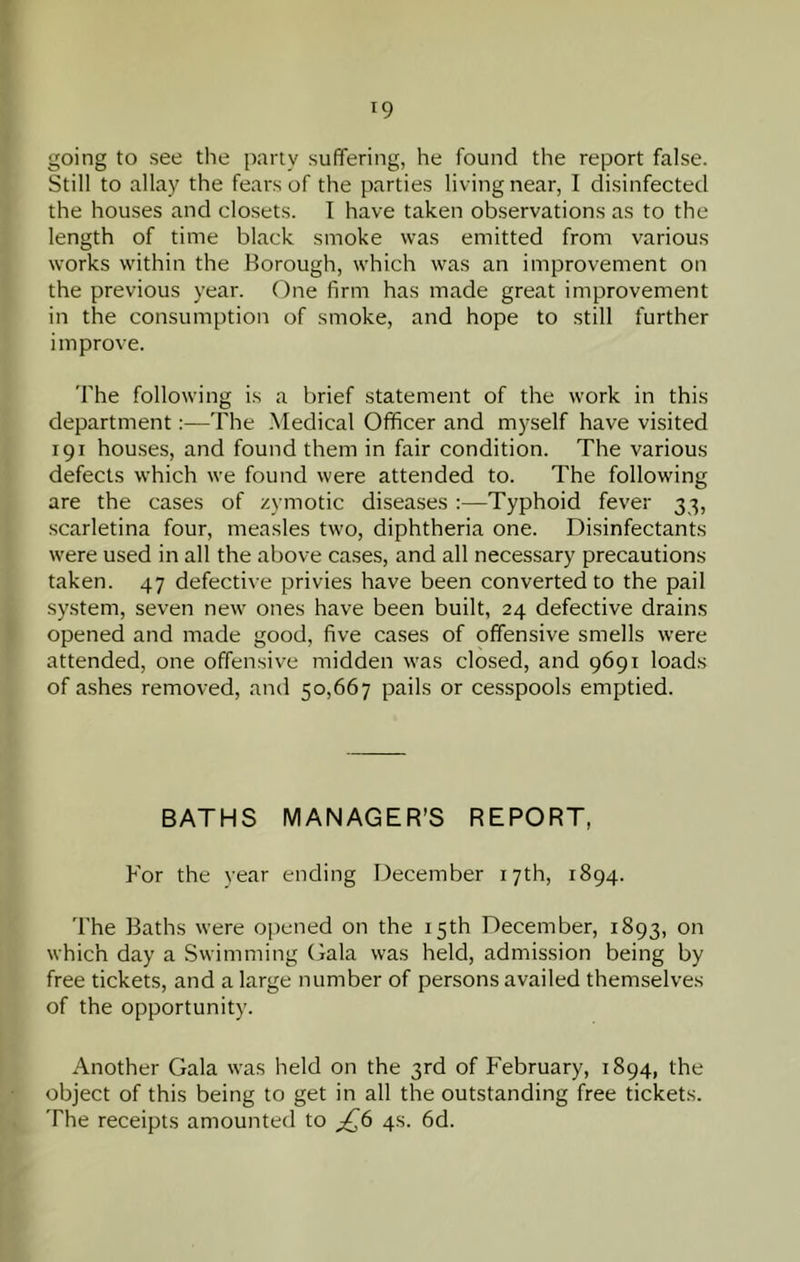 1 19 going to see the party suffering, he found the report false. Still to allay the fears of the parties living near, I disinfected the houses and closets. I have taken observations as to the length of time black smoke was emitted from various works within the Borough, which was an improvement on the previous year. One firm has made great improvement in the consumption of smoke, and hope to .still further improve. The following is a brief statement of the work in this department:—The .Medical Officer and myself have visited 191 houses, and found them in fair condition. The various defects which we found were attended to. The following are the cases of zymotic diseases:—Typhoid fever 33, scarletina four, measles two, diphtheria one. Disinfectants were used in all the above cases, and all necessary precautions taken. 47 defective privies have been converted to the pail system, seven new ones have been built, 24 defective drains 'I opened and made good, five cases of offensive smells were attended, one offensive midden was closed, and 9691 loads of ashes removed, and 50,667 pails or cesspools emptied. BATHS MANAGER’S REPORT, For the vear ending December 17th, 1894. The Baths were opened on the 15th December, 1893, on which day a Swimming Gala was held, admission being by free tickets, and a large number of persons availed themselves of the opportunity. Another Gala was held on the 3rd of February, 1894, the object of this being to get in all the outstanding free tickets. The receipts amounted to ^6 4s. 6d.