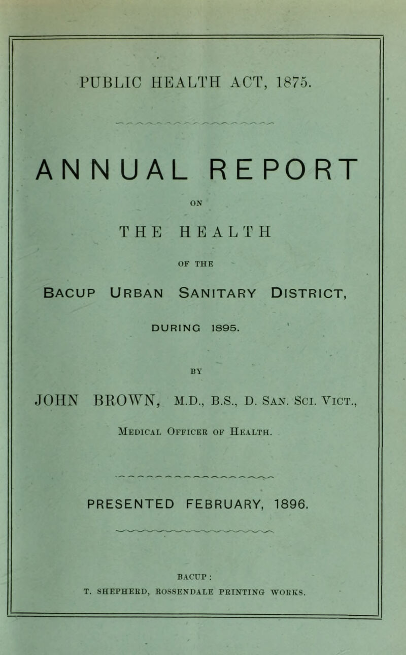 ANN UAL REPORT ON THE H E A L T PI OF THE BACUP Urban Sanitary District, DURING 1S95. BY JOHN BROWN, M.D., B.S., D. San. Sci. Vict., Medical Officer of Health. PRESENTED FEBRUARY, 1896. BACUP: T. SHEPHERD, ROSSENDALE PRINTING WORKS.