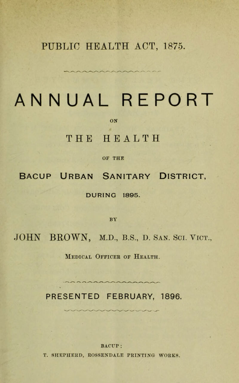AN N UAL REPORT ON THE HEALTH OF THE BAcup Urban Sanitary District, DURING 1895. JOHN BROWN, M.D., B.S., u. San. Sci. Vict., Medical Officer of Health. PRESENTED FEBRUARY, 1896. BACUP; T. SHEPHERD, ROSSENDALE PRINTING WORKS.
