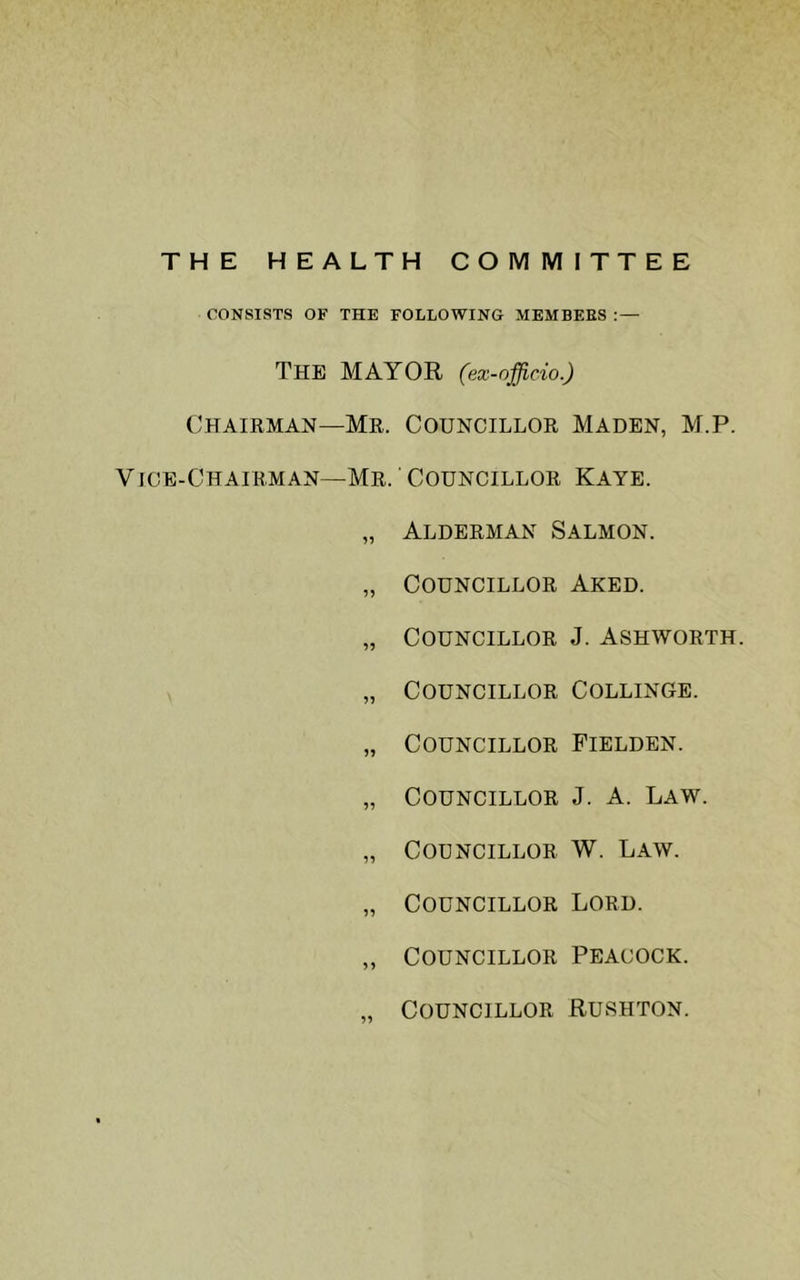 THE HEALTH COMMITTEE CONSISTS OF THE FOLLOWING MEMBERS ; — The mayor (ex-officio.) Chairman—Me. Councillor Maden, M.P. Vige-Chairman—Mr. Councillor Kaye. „ Alderman Salmon. „ Councillor Aked. „ Councillor J. Ashworth. „ Councillor Collinge. „ Councillor Fielden. „ Councillor J. A. Law. „ Councillor W. Law. „ Councillor Lord. ,, Councillor Peacock. „ Councillor Rushton.